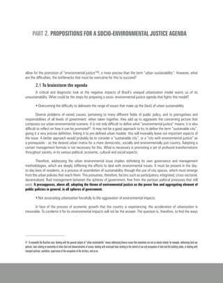 allow for the promotion of “environmental justice”40, a more precise than the term “urban sustainability”. However, what
are the difficulties, the bottlenecks that must be overcame for this to succeed?
2.1 To brainstorm the agenda
A critical and diagnostic look at the negative impacts of Brazil’s unequal urbanization model warns us of its
unsustainability. What could be the steps for preparing a socio- environmental justice agenda that fights this model?
•	Overcoming the difficulty to delineate the range of issues that make up the (lack) of urban sustainability
Diverse problems of varied causes, pertaining to many different fields of public policy, and to prerogatives and
responsibilities of all levels of government: when taken together, they add up to aggravate the concerning picture that
composes our urban-environmental scenario. It is not only difficult to define what “environmental justice” means; it is also
difficult to reflect on how it can be promoted41. It may not be a good approach to try to define the term “sustainable city”,
giving it a very precise definition, linking it to pre-defined urban models: this will invariably leave out important aspects of
the issue. A better approach would probably be to consider a “sustainable city”, or a “city with environmental justice” as
a prerequisite - as the desired urban matrix for a more democratic, socially and environmentally just country. Adopting a
certain management formula is not necessary for this. What is necessary is promoting a set of profound transformations
throughout society, in its various political, economic, cultural and social aspects.
Therefore, addressing the urban environmental issue implies rethinking its own governance and management
methodologies, which are deeply stiffening the efforts to deal with environmental issues. It must be present in the day-
to-day lives of residents, in a process of assimilation of sustainability through the use of city spaces, which must emerge
from the urban policies that reach them. This presumes, therefore, factors such as participatory, integrated, cross-sectorial,
decentralized, fluid management between the spheres of government, free from the partisan political pressures that still
exist. It presupposes, above all, adopting the theme of environmental justice as the power line and aggregating element of
public policies in general, in all spheres of government.
•	Not associating urbanization forcefully to the aggravation of environmental impacts
In face of the process of economic growth that the country is experiencing, the acceleration of urbanization is
inexorable. To condemn it for its environmental impacts will not be the answer. The question is, therefore, to find the ways
PART 2. PROPOSITIONS FOR A SOCIO-ENVIRONMENTAL JUSTICE AGENDA
41 To exemplify the Brazilian case: dealing with the general subject of “urban sustainability” means addressing diverse issues that sometimes are not so clearly related, for example, addressing land use
policies, laws relating to ownership of urban land and democratization of access, dealing with municipal laws relating to the control of use and occupation of land and the building codes, or dealing with
transport policies, sanitation, supervision of the occupation of the territory, and so on.
 