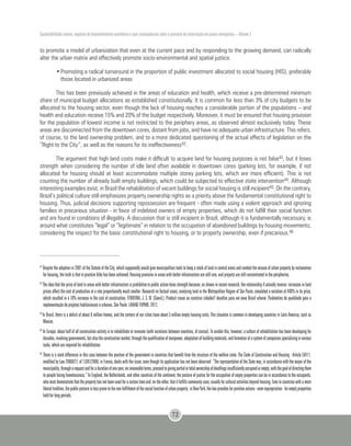 Sustentabilidade urbana: impactos do desenvolvimento econômico e suas consequências sobre o processo de urbanização em países emergentes – Volume 3
72
to promote a model of urbanization that even at the current pace and by responding to the growing demand, can radically
alter the urban matrix and effectively promote socio-environmental and spatial justice.
•	Promoting a radical turnaround in the proportion of public investment allocated to social housing (HIS), preferably
those located in urbanized areas
This has been previously achieved in the areas of education and health, which receive a pre-determined minimum
share of municipal budget allocations as established constitutionally. It is common for less than 3% of city budgets to be
allocated to the housing sector, even though the lack of housing reaches a considerable portion of the populations – and
health and education receive 15% and 20% of the budget respectively. Moreover, it must be ensured that housing provision
for the population of lowest income is not restricted to the periphery areas, as observed almost exclusively today. These
areas are disconnected from the downtown cores, distant from jobs, and have no adequate urban infrastructure. This refers,
of course, to the land ownership problem, and to a more dedicated questioning of the actual effects of legislation on the
“Right to the City”, as well as the reasons for its ineffectiveness42.
The argument that high land costs make it difficult to acquire land for housing purposes is not false43, but it loses
strength when considering the number of idle land often available in downtown cores (parking lots, for example, if not
allocated for housing should at least accommodate multiple storey parking lots, which are more efficient). This is not
counting the number of already built empty buildings, which could be subjected to effective state intervention44. Although
interesting examples exist, in Brazil the rehabilitation of vacant buildings for social housing is still incipient45. On the contrary,
Brazil’s political culture still emphasizes property ownership rights as a priority above the fundamental constitutional right to
housing. Thus, judicial decisions supporting repossession are frequent - often made using a violent approach and ignoring
families in precarious situation - in favor of indebted owners of empty properties, which do not fulfill their social function
and are found in conditions of illegality. A discussion that is still incipient in Brazil, although it is fundamentally necessary, is
around what constitutes “legal” or “legitimate” in relation to the occupation of abandoned buildings by housing movements,
considering the respect for the basic constitutional right to housing, or to property ownership, even if precarious.46
42
Despite the adoption in 2001 of the Statute of the City, which supposedly would give municipalities tools to keep a stock of land in central areas and combat the misuse of urban property by reclamation
for housing, the truth is that in practice little has been achieved. Housing provision in areas with better infrastructure are still rare, and projects are still concentrated in the peripheries.
43
The idea that the price of land in areas with better infrastructure is prohibitive to public action loses strength because, as shown in recent research, the relationship if actually inverse: increases in land
prices affect the cost of production at a rate proportionally much smaller. Research on factual cases, analyzing land in the Metropolitan Region of São Paulo, simulated a variation of 400% in its price,
which resulted in a 70% increase in the cost of construction. FERREIRA, J. S. W. (Coord.). Produzir casas ou construir cidades? desafios para um novo Brasil urbano. Parâmetros de qualidade para a
implementação de projetos habitacionais e urbanos. São Paulo: LAHAB/ FUPAM, 2012.
44
In Brazil, there is a deficit of about 6 million homes, and the centers of our cities have about 5 million empty housing units. This situation is common in developing countries in Latin America, such as
Mexico.
45
In Europe, about half of all construction activity is to rehabilitate or renovate (with variations between countries, of course). To enable this, however, a culture of rehabilitation has been developing for
decades,involvinggovernments,butalsotheconstructionmarket,throughthequalificationofmanpower,adaptationofbuildingmaterials,andformationofasystemofcompaniesspecializinginvarious
tasks, which are required for rehabilitation.
46
There is a stark difference in this case between the position of the government in countries that benefit from the structure of the welfare state. The Code of Construction and Housing - Article L6411,
modified by Law 2006872, of 13/07/2006, in France, deals with the issue, even though its application has not been observed: “The representative of the State may, in accordance with the mayor of the
municipality,througharequestandforadurationofoneyear,onrenewableterms,proceedtogivingpartialortotalownershipofdwellingsinsufficientlyoccupiedorempty,withthegoalofdirectingthem
to people facing homelessness.” In England, the Netherlands, and other countries of the continent, the posture of justice for the occupation of empty properties can be in accordance to the occupants,
whomustdemonstratethatthepropertyhasnotbeenusedforacertaintimeand,ontheother,thatitfulfillscommunityuses,usuallyforculturalactivitiesbeyondhousing.Evenincountrieswithamore
liberaltradition,thepublicpostureislesspronetothenon-fulfillmentofthesocialfunctionofurbanproperty:inNewYork,thelawprovidesforpunitiveactions-evenexpropriation-foremptyproperties
held for long periods.
 