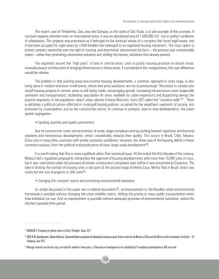 The formulation of a new urban matrix in Brazil, based on socio-environmental justice
73
The recent case of Pinheirinho, Sao Jose dos Campos, in the state of São Paulo, is a sad example of this scenario. It
received negative attention even on international news: it was an abandoned area of 1,000,000 m2 - but in perfect conditions
of urbanization. The property was precarious as it belonged to the bankrupt estate of a company that faced legal issues, and
it had been occupied for eight years by 1,600 families that belonged to an organized housing movement. The Court opted to
protect property ownership over the right to housing, and determined repossession by force – the process was unreasonably
violent - rather than promoting urbanization solutions and settling the houses, initiatives that already existed.
The argument around the “high price” of land in central areas, used to justify housing provision in distant areas,
invariably leaves out the costs of bringing infrastructure to these areas. If considered in the computations, the cost difference
would be relative.
The problem is that pushing away low-income housing developments, a common approach in cities large, is also
being done in medium and even small towns, where land price variations are not as pronounced. The choice to situate new
social housing projects in remote areas is still being made, encouraging sprawl, increasing infrastructure costs (especially
sanitation and transportation), facilitating speculation (in areas available for urban expansion) and dispatching always the
poorest segments of the population, which urban planner Ermínia Maricato, from USP, called the “outskirts exile”47 . There
is definitely a political culture reflected in municipal housing policies, accepted by the wealthiest segments of society, and
promoted by municipalities and by the construction sector, to continue to produce, even in new developments, the urban
spatial segregation.
•	Equating quantity and quality parameters
Due to construction costs and economies of scale, large complexes end up putting forward repetitive architectural
solutions and monotonous developments, which considerably reduces their quality. This occurs in Brazil, Chile, Mexico,
China and in many other countries with similar economic conditions. However, the sheer size of the housing deficit in these
countries requires, from the political and social points of view, large-scale development48.
It is worth noting that this is more a political rather than technical issue. At the end of the first decade of the century,
Mexico had a regulation proposal to standardize the approval of housing developments with more than 10,000 units at once,
but it was overturned under the pressure of private construction companies even before it was presented to Congress. The
idea of limiting the number of housing units is also part of the second stage of Minha Casa, Minha Vida in Brazil, which has
restricted the size of projects to 300 units49.
•	Changing the transport matrix and promoting environmental sanitation
As amply discussed in this paper and in related documents50, no improvement to the Brazilian urban environmental
framework is possible without changing the urban mobility matrix, shifting the priority to mass public transportation rather
than individual car use. And no improvement is possible without adequate provision of environmental sanitation, within the
shortest possible time period.
47
MARICATO, E. O impasse da política urbana no Brasil. Petrópolis: Vozes, 2011.
48
JOHN,V.M.(Coolaboration:CibeledeBarros).Sustentabilidadenaproduçãodehabitaçãodeinteressesocial.ArticlewrittenfortheMinistryofCitiesandtheMinistryoftheEnvironment,fortheRio+20
Dialogues, June 2012.
49
Although continuity can also be a trap, and should be avoided in these cases; a 3 thousand unit development can be substituted by 10 neighboring developments or 300 units each.
 