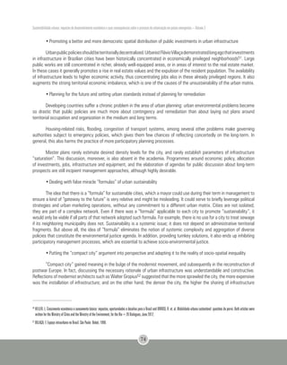 Sustentabilidade urbana: impactos do desenvolvimento econômico e suas consequências sobre o processo de urbanização em países emergentes – Volume 3
74
•	Promoting a better and more democratic spatial distribution of public investments in urban infrastructure
Urbanpublicpoliciesshouldbeterritoriallydecentralized.UrbanistFlávioVillaçademonstratedlongagothatinvestments
in infrastructure in Brazilian cities have been historically concentrated in economically privileged neighborhoods51. Large
public works are still concentrated in richer, already well-equipped areas, or in areas of interest to the real estate market.
In these cases it generally promotes a rise in real estate values and the expulsion of the resident population. The availability
of infrastructure leads to higher economic activity, thus concentrating jobs also in these already privileged regions. It also
augments the strong territorial economic imbalance, which is one of the causes of the unsustainability of the urban matrix.
•	Planning for the future and setting urban standards instead of planning for remediation
Developing countries suffer a chronic problem in the area of urban planning: urban environmental problems became
so drastic that public policies are much more about contingency and remediation than about laying out plans around
territorial occupation and organization in the medium and long terms.
Housing-related risks, flooding, congestion of transport systems, among several other problems make governing
authorities subject to emergency policies, which gives them few chances of reflecting concertedly on the long-term. In
general, this also harms the practice of more participatory planning processes.
Master plans rarely estimate desired density levels for the city, and rarely establish parameters of infrastructure
“saturation”. This discussion, moreover, is also absent in the academia. Programmes around economic policy, allocation
of investments, jobs, infrastructure and equipment, and the elaboration of agendas for public discussion about long-term
prospects are still incipient management approaches, although highly desirable.
•	Dealing with false miracle “formulas” of urban sustainability
The idea that there is a “formula” for sustainable cities, which a mayor could use during their term in management to
ensure a kind of “gateway to the future” is very relative and might be misleading. It could serve to briefly leverage political
strategies and urban marketing operations, without any commitment to a different urban matrix. Cities are not isolated;
they are part of a complex network. Even if there was a “formula” applicable to each city to promote “sustainability”, it
would only be viable if all parts of that network adopted such formula. For example, there is no use for a city to treat sewage
if its neighboring municipality does not. Sustainability is a systemic issue; it does not depend on administrative territorial
fragments. But above all, the idea of “formula” eliminates the notion of systemic complexity and aggregation of diverse
policies that constitute the environmental justice agenda. In addition, providing turnkey solutions, it also ends up inhibiting
participatory management processes, which are essential to achieve socio-environmental justice.
•	Putting the “compact city” argument into perspective and adapting it to the reality of socio-spatial inequality
“Compact city” gained meaning in the bulge of the modernist movement, and subsequently in the reconstruction of
postwar Europe. In fact, discussing the necessary rationale of urban infrastructure was understandable and constructive.
Reflections of modernist architects such as Walter Gropius52 suggested that the more sprawled the city, the more expensive
was the installation of infrastructure; and on the other hand, the denser the city, the higher the sharing of infrastructure
50
HELLER, L. Crescimento econômico e saneamento básico: impactos, oportunidades e desafios para o Brasil and ORRICO, R. et. al. Mobilidade urbana sustentável: questões do porvir. Both articles were
written for the Ministry of Cities and the Ministry of the Environment, for the Rio+20 Dialogues, June 2012.
51
VILLAÇA, F. Espaço intraurbano no Brasil. São Paulo: Nobel, 1998.
 