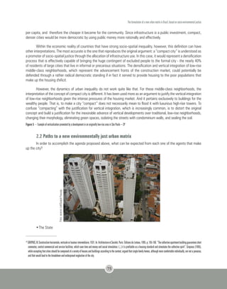 The formulation of a new urban matrix in Brazil, based on socio-environmental justice
75
per capita, and therefore the cheaper it became for the community. Since infrastructure is a public investment, compact,
denser cities would be more democratic by using public money more rationally and effectively.
Within the economic reality of countries that have strong socio-spatial inequality, however, this definition can have
other interpretations. The most accurate is the one that reproduces the original argument: a “compact city” is understood as
a promoter of socio-spatial justice through the allocation of infrastructure use. In this case, it would represent a densification
process that is effectively capable of bringing the huge contingent of excluded people to the formal city - the nearly 40%
of residents of large cities that live in informal or precarious situations. The densification and vertical integration of low-rise
middle-class neighborhoods, which represent the advancement fronts of the construction market, could potentially be
defended through a rather radical democratic standing if in fact it served to provide housing to the poor populations that
make up the housing d'eficit.
However, the dynamics of urban inequality do not work quite like that. For these middle-class neighborhoods, the
interpretation of the concept of compact city is different. It has been used more as an argument to justify the vertical integration
of low-rise neighborhoods given the intense pressures of the housing market. And it pertains exclusively to buildings for the
wealthy people. That is, to make a city “compact” does not necessarily mean to flood it with luxurious high-rise towers. To
confuse “compacting” with the justification for vertical integration, which is increasingly common, is to distort the original
concept and build a justification for the inexorable advance of vertical developments over traditional, low-rise neighborhoods,
changing their morphology, eliminating green spaces, isolating the streets with condominium walls, and sealing the soil.
Figure 5 – Example of verticalization promoted by a development in an originally low-rise area in São Paulo – SP
2.2 Paths to a new environmentally just urban matrix
In order to accomplish the agenda proposed above, what can be expected from each one of the agents that make
up the city?
Foto:acervoLabQuapá-Fauusp.
•	The State
52
GROPIUS,W.Constructionhorizontale,verticaleorhauteurintermédiaire,1931.In:ArchitectureetSociété.Paris:ÉditionsduLinteau,1995.p.105-106.“Thecollectiveapartmentbuildingguaranteesshort
commutes, central commercial and service facilities, which save time and money and social stimulation. (...) it is profitable as a housing standard and stimulates the collective spirit”. Gropious (1995),
whileacceptingthatcitiesshouldbecomposedofavarietyofhousesandbuildingsaccordingtothecontext,arguedthatsingle-familyhomes,althoughmorecomfortableindividually,arenotapanacea,
and that would lead to the breakdown and widespread neglection of the city.
 