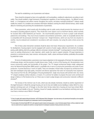 The formulation of a new urban matrix in Brazil, based on socio-environmental justice
77
The need for establishing a set of parameters and indexes:
These should be designed as laws to be applicable to all municipalities, enabling for adjustments according to each
reality. They should establish a legal framework of development regulation of new housing projects - for different income
levels - in a homogenous and uniform manner throughout the country, and above municipal jurisdiction54. Indexes would
enable the creation of a complete and consistent information database covering the whole national territory, which would
allow for monitoring and promoting the standardization of parameters.
These parameters, which would unify the building code for public works should promote the maximum size of
the projects (including adjacent projects). They should also cover aspects such as maximum density, which routinely
far exceeds 500 or 600 inhabitants per hectare - the recommended proportion to ensure a proper scale between
pedestrians and buildings. They must ensure insulation and ventilation parameters, under an acceptable density that
is compatible with the previously mentioned “compact city”. Height limitations, which can vary from one situation to
another, may be analyzed and considered in accordance with each situation, but using the same criteria across the
country.
Part of these urban intervention standards should be about strict basic infrastructure requirements. As a condition
for development, housing projects must be equipped with systems of water supply, collection and treatment of sewage,
paving, public lighting, electricity, garbage collection and proper rainwater drainage55. Locating projects in areas that already
count on existing infrastructure is also important, which avoids the need to expand networks. Of equal importance is
proximity to commercial zones, basic services, and education, health, culture and leisure facilities, preferably all accessible
by pedestrian routes.
On terms of implementation, parameters must require adaptation to the topography of the land, the implementation
of landscape design, and the provision of public leisure areas. Finally, in terms of the housing unit, the parameters must
ensure construction quality and functionality of the project. The “H”-shaped architectural design model, widespread
since the National Housing Bank (BNH) period, is justifiable only in terms of construction parameters and scale of mass
production. It proved disastrous in terms of quality. There are examples in Brazil today of projects by architecture firms
that were developed using high-quality, innovative and diverse approaches that were not necessarily more expensive.
They stood out from the old, stiff typologies of housing development: single-story houses with pitched roofs, four storey
“H”-shaped complexes without elevators, or towers. It is common for builders to propose the exact same architectural
design in Bahia or in Rio Grande do Sul, as if there was no need to adapt designs and construction materials to different
climates56.
The increase of the minimum size of units, which was also already mentioned, should be another requirement of
this legal framework. In Brazil the average housing unit size for low and middle-income dwellings is below 50m2 for a two-
bedroom and living room unit. In Portugal, on the other hand, the law states that a housing unit must have at least 38m2,
plus 10m2 for each dweller in the unit. Therefore a house for 5 people, equivalent to our two-bedroom and living room units,
must have a minimum area of 88m2 in Portugal57.
55
InFrance,forexample,publiccompaniesdealingwithurbanization-theEPA/EtablissementsPublicsd’Aménagement-relyonstateresources,andinpartnershipwithmunicipalities,andareresponsible
for providing all the infrastructure and equipment prior to commencement of works for any housing development.
56
TherecentadoptionoftheTechnicalStandardNBR15575,whichregulatesthequalityofmaterialsandhousingprojects,isastepinthedirectionproposed.However,itstillhasanisolatedrole.Itwould
have to be inserted into the set of regulations that would form a new legal framework for the development of parameters of housing construction across the country.
 