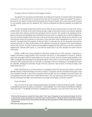 Sustentabilidade urbana: impactos do desenvolvimento econômico e suas consequências sobre o processo de urbanização em países emergentes – Volume 3
78
Encourage a diversity of solutions and technological innovation:
The adoption of the procedures mentioned above do not fully answer, however, the question asked in the beginning
of this section: are there alternatives to housing provision other than the production of large mass projects? The answer is
that whereas such projects certainly cannot be discarded, given the pace of growth of the country, they should be subject
to more complete, precise and strict regulations. Yet, it must be emphasized that different possibilities are possible and
desirable.
The most sustainable housing policy will be one that offers an array of solutions that is as wide as the array of
problems faced. The solution to the issue of housing through a single vertical high-rise policy is too imposing, especially
in cases where other solutions would be more appropriate and less traumatic. One example is the upgrading of slums,
based on improving existing buildings and consolidating them as part of the city, integrating them in like any neighborhood.
There are numerous examples across the country of slums that are half a century old, inserted into the urban fabric, and
that have brick houses that sometimes are multi-storey. These areas often remain segregated from the city by a set of
obstacles, the largest being the irregularity of land use. Efforts to overcome them are not necessarily strong and the
hampering obstacle is in reality social prejudice and the difficulty of accepting the integration of the poorest segments
with the rest of society. A number of slums could potentially be equipped with road infrastructure, bus lines, commercial
neighborhoods, improved public spaces, in a way that they would cease to be urban obstacles from which everyone
moves away.
Similarly, smaller-scale housing development alternatives implemented by small contractors, cooperatives or
residents associations, through mutirões (“auto-construction task forces”) or self-management of resources, should be
much more encouraged. Brazil has broad experience in this type of activity, since the mutirões gained popularity in the
1990s. It could take better advantage of it through specific policies. If the criticism is true that this type of housing production
will never be able to achieve the scale of a mass policy, its advantages in terms of contributing to a sustainable urban matrix
are undeniable: rebuilding the social fabric through community experiences, high standards of architectural design, small
project dimensions, etc57.
Finally, in Brazil there are no consistent advances in technological research for the construction industry, a sector that
still relies largely on outdated technology and archaic procedures. A comparison with the automobile industry gives an idea
of this stagnation. Basically, in spite of some exceptions that do not affect the rule, the Brazilian construction industry still
uses techniques that were used in the first half of the last century. This issue concerns the role of the private sector, yet it
can only be leveraged with public sector involvement to encourage and eventually co-fund such research58.
•	Land use aspects
Here is the heart of the matter. Housing provision policies that respond to demand will only be possible - especially
in metropolitan areas where the deficit is concentrated - if faced politically. This is what urbanist Ermínia Maricato called the
“knot of the earth.”59 The difficulty of the State in managing land is an obstacle to a new urban matrix in the country. This is
57
The Minha Casa, Minha Vida programme tried to accomplish this by creating a modality of “Entities”. However, of the approximately one million units contracted by the programme, only a little over
ten thousand were built in this manner, which demonstrates that it can still be further explored. The Technical Assistance Act, n. 11,888, approved in 2008, was also almost forgotten. It has enormous
potentialbothpromotetheimprovementofhousinginprecariousneighborhoods,andtoenablealargenumberofyoungprofessionalsinthefieldsofarchitectureandengineeringtofacethechallenges
of urban precariousness.
58
FINEP in Brazil has been promoting programmes in that matter.
 