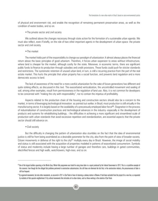 The formulation of a new urban matrix in Brazil, based on socio-environmental justice
81
of physical and environment risk, and enable the recognition of remaining permanent preservation areas, as well as the
condition of water bodies, and so on.
•	The private sector and civil society
We outlined above the changes necessary through state action for the formation of a sustainable urban agenda. We
must also reflect, even if briefly, on the role of two other important agents in the development of urban space: the private
sector and civil society.
•	The market
The market holds part of the responsibility to change our paradigm of urbanization. It almost always places the financial
return above the basic principles of good urbanism. Therefore, it forces urban expansion to areas without infrastructure,
where land is cheaper for the market, although costly for the state. Moreover, in economic terms, there are significant
public funds to finance its production through subsidies and credit provisions. These funds could push for stricter standards
and restrictions. The systematic retention of unused urban land, in turn, is still a recurring practice from the part of the real
estate market. This hurts the principle that urban property has a social function, and prevents land regulation and a more
democratic access to land.
The lack of awareness of the need for a more careful urbanization for the sake of future generations has different and
quite striking effects, as discussed in this text. The exacerbated verticalization, the uncontrolled movement and sealing of
soil, among other examples, result from permissiveness in the regulation of land use. Also, it is not common for developers
to be concerned with “making the city with responsibility”, nor to contain the impetus of profitability.
Aspects related to the production chain of the housing and construction sectors should also be a concern to the
market, in terms of leveraging technological innovation: as pointed out earlier, in Brazil, most production is still virtually in the
manufacturing sector. It is largely based on the availability of a precariously employed labor force66. Stagnation in the process
of industrialization of construction practices and technological advances in the industry- especially in the development of
products and systems for rehabilitating buildings, - the difficulties in achieving a more significant and streamlined scale of
production with urban standards that avoid excessive repetition and standardization, are essential aspects that the private
sector should still advance on.
•	Civil society
But the difficulty in changing the pattern of urbanization also stumbles on the fact that the idea of environmental
justice is still far from being assimilated as a desirable parameter for the city, also from the point of view of broader society.
Citizen movements in defense of the right to the city67 multiply every day in Brazil. However, the image of social mobility
and status is still associated with the acquisition of properties modeled in patterns of exacerbated consumerism. Symbols
of status and modernity include having a large number of garages and therefore cars, buildings in gated communities,
electrified fences and high walls, watchtowers, high-rises, and so on.
66
One of the largest builders operating in the Minha Casa, Minha Vida programme was listed for using slave labor in a report produced by the Federal Government in 2012. This is a crystalline example of
this scenario. Even though the firm alleged that problems pertained to construction subcontractors, this still does not eliminate the fact that, in the construction industry, the precariousness of labor is
still too frequent.
67
By organized movements, but also other movements, as occurred in 2011 in São Paulo in favor of retaining a subway station in Moema. It had been excluded from the project for a new line, as requested
by residents of that upscale neighborhood. Or by cultural movements that articulate art to urban claims, such as those working in the suburbs of São Paulo.
 