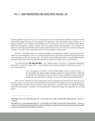 PART 3. NEW PERSPECTIVES FOR CITIES WITH THE RIO+20
essentially political in character. That is, it must rebuild governance forms, and also the correlation of political forces that
systematically relegate the issue of social inequality to the background. The environmental question, therefore, can no
longer be treated as a set of initiatives of the government and its social actors, more or less technically, which together
would have the potential to mitigate or perhaps reverse the ongoing environmental degradation. It must instead be the
engine of a much deeper transformation of the economic model itself, and of the urban matrix that currently prevails across
the world, in the midst of mass consumption societies. The task, therefore, is quite arduous.
At the Rio +20 conference the issue of urban sustainability was recognized as a problem, and incorporated into the
agenda of environmental policy - even if in a somewhat peripheral manner and without the central character and structure
we are advocating for. But it was at least a start. The realization that the global urban matrix is environmentally disastrous
and dramatically uneven is becoming widespread, allowing for reflection on possible actions to overcome them.
The official document The Future We Want70 has a specific section on the topic of “sustainable development”
(Theme 19). It mentions the urgent need to: “close development gaps between developed and developing countries71“, in
view of the concern that:
“one in five people on this planet, or over one billion people, still live in extreme poverty, (…)
We acknowledge that with the world’s population projected to exceed nine billion by 2050 with
an estimated two thirds living in cities we need to increase our efforts to achieve sustainable
development and in particular, the eradication of poverty and hunger and preventable diseases”.
Still, it must be noted that the urban question barely comes up throughout the document. And, above all, it is far
from being cited as a structural element that permeates all environmental issues (given that even the rural dimension is
increasingly linked to the urban economy). Instead it is cited, among others, as a specific theme to be addressed. Changing
the way the urban question is perceived is an essential element to achieve the changes that, apparently, are now being
desired.
70
UNITED NATIONS. The Future we want: Outcome document adopted at Rio+20. General Assembly, June 2012, Available at: http://www.uncsd2012.org/thefuturewewant.html>. Accessed on: 22
December 2014.
71
UNITED NATIONS. The Future we want: Outcome document adopted at Rio+20. General Assembly, June 2012, Available at: http://www.uncsd2012.org/thefuturewewant.html>. Accessed on: 22
December2014. ItemIIB:Promotingintegration,applicationandcoherence:evaluationoftheadvancementssofarandremaininggapsinimplementingtheoutcomesofthemajorsummitsonsustainable
development and the solutions of new and emerging challenges novas; sub-item 19, p. 5.
 