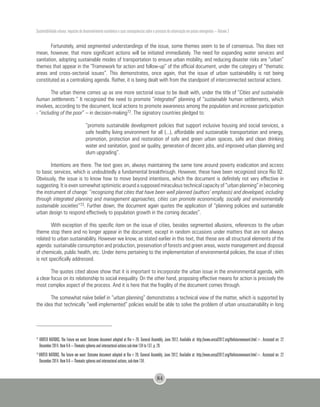 Sustentabilidade urbana: impactos do desenvolvimento econômico e suas consequências sobre o processo de urbanização em países emergentes – Volume 3
84
Fortunately, amid segmented understandings of the issue, some themes seem to be of consensus. This does not
mean, however, that more significant actions will be initiated immediately. The need for expanding water services and
sanitation, adopting sustainable modes of transportation to ensure urban mobility, and reducing disaster risks are “urban”
themes that appear in the “Framework for action and follow-up” of the official document, under the category of “thematic
areas and cross-sectorial issues”. This demonstrates, once again, that the issue of urban sustainability is not being
constituted as a centralizing agenda. Rather, it is being dealt with from the standpoint of interconnected sectorial actions.
The urban theme comes up as one more sectorial issue to be dealt with, under the title of “Cities and sustainable
human settlements.” It recognized the need to promote “integrated” planning of “sustainable human settlements, which
involves, according to the document, local actions to promote awareness among the population and increase participation
- “including of the poor” – in decision-making72. The signatory countries pledged to:
“promote sustainable development policies that support inclusive housing and social services, a
safe healthy living environment for all (...), affordable and sustainable transportation and energy,
promotion, protection and restoration of safe and green urban spaces, safe and clean drinking
water and sanitation, good air quality, generation of decent jobs, and improved urban planning and
slum upgrading”.
Intentions are there. The text goes on, always maintaining the same tone around poverty eradication and access
to basic services, which is undoubtedly a fundamental breakthrough. However, these have been recognized since Rio 92.
Obviously, the issue is to know how to move beyond intentions, which the document is definitely not very effective in
suggesting. It is even somewhat optimistic around a supposed miraculous technical capacity of “urban planning” in becoming
the instrument of change: “recognizing that cities that have been well planned (authors’ emphasis) and developed, including
through integrated planning and management approaches, cities can promote economically, socially and environmentally
sustainable societies”73. Further down, the document again quotes the application of “planning policies and sustainable
urban design to respond effectively to population growth in the coming decades”.
With exception of this specific item on the issue of cities, besides segmented allusions, references to the urban
theme stop there and no longer appear in the document, except in random occasions under matters that are not always
related to urban sustainability. However we know, as stated earlier in this text, that these are all structural elements of the
agenda: sustainable consumption and production, preservation of forests and green areas, waste management and disposal
of chemicals, public health, etc. Under items pertaining to the implementation of environmental policies, the issue of cities
is not specifically addressed.
The quotes cited above show that it is important to incorporate the urban issue in the environmental agenda, with
a clear focus on its relationship to social inequality. On the other hand, proposing effective means for action is precisely the
most complex aspect of the process. And it is here that the fragility of the document comes through.
The somewhat naïve belief in “urban planning” demonstrates a technical view of the matter, which is supported by
the idea that technically “well implemented” policies would be able to solve the problem of urban unsustainability in long
72
UNITED NATIONS, The Future we want: Outcome document adopted at Rio+20. General Assembly, June 2012, Available at: http://www.uncsd2012.org/thefuturewewant.html>. Accessed on: 22
December 2014. Item V-A – Thematic spheres and intersectoral actions sub-item 134 to 137, p. 29.
73
UNITED NATIONS, The future we want: Outcome document adopted at Rio+20. General Assembly, June 2012, Available at: http://www.uncsd2012.org/thefuturewewant.html>. Accessed on: 22
December 2014. Item V-A – Thematic spheres and intersectoral actions, sub-item 134.
 