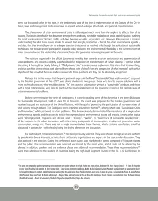 The formulation of a new urban matrix in Brazil, based on socio-environmental justice
85
term. As discussed earlier in this text, in the emblematic case of the (non-) implementation of the Statute of the City in
Brazil, laws and management tools alone have no impact without a deeper structural - and political - transformation.
The phenomenon of urban environmental crisis is still analyzed much more from the angle of its effects than of its
causes. The issues identified in the document emerge from an already inevitable realization of socio-spatial injustice, outlining
the most visible problems: flooding, traffic, pollution, housing inequality, segregation, etc. However, little progress is made in
understanding that all of these issues should be viewed from a single perspective – that of the urban environmental agenda –
and also, that they invariably pertain to a deeper question that cannot be resolved only through the application of sustainable
techniques, nor through greater participation in public policy decisions: the environmental infeasibility of the current system of
mass consumption and the relationship of economic forces that generates increasing inequality in the world.
The solutions suggested in the official documents invariably lean towards a certain sectorization and segmentation of
urban problems, and towards a slightly superficial belief in the powers of transformation of “urban planning” - without in fact
discussing it thoroughly or clearly defining it. “Well planned cities” is an erroneous euphemism. It is a term that fits everything,
and thus can hide diverse views: well planned from whose point of view? From the perspective of what interests? With which
objectives? We know that there are endless answers to these questions and they can be absolutely antagonistic.
Perhaps it is for this reason that the participation of experts in the Panel “Sustainable Cities and Innovation”, proposed
by the Brazilian government at Rio+2074, was clearly divided into two groups: those who tend to propose solutions with a
more technical character, who would be able to “fix” the course of urbanization giving it a “sustainable” attribute, and those
with a more critical stance, who tend to point out the structural elements of the economic system as the central cause of
urban environmental problems.
Before commenting on the views of participants, it is worth recalling some of the dynamics of the event Dialogues
for Sustainable Development, held on June 18, at Riocentro. The event was proposed by the Brazilian government and
received support and assistance of the United Nations, with the goal of promoting the participation of representatives of
civil society through debate. The Dialogues were organized around ten themes75, among which was “Sustainable Cities
and Innovation,” which pertained to urban problems. This division already demonstrated the inexistence of a single urban
environmental agenda, and the extent to which the segmentation of environmental issues still prevails. Among other topics
were “Unemployment, migration and decent work”, “Energy”, “Water”, or “Economics of sustainable development”,
all key aspects to the urban discussion, with cities being protagonists of consumption, employment generation, water
consumption, energy, etc. There was not a single moment when these themes, which contains specificities, could be
discussed in conjunction - with the city being the driving element of the discussion.
For each subject, 10 recommendations76 had been previously selected. They were chosen through an on-line platform
by people with diverse interests, activists from civil society organizations and experts in the topics under discussion. They
also assisted in the selection. During the conference, each subject was highlighted in panels composed of 10 guest experts
and the public. One recommendation was selected via Internet by the most votes, and it could not be altered by the
plenary. In addition, speakers and the audience chose one additional recommendation. These three recommendations77
were then addressed to the leaders of countries during the High-level Segment rounds of the Rio +20 Conference. In
74
The panel was composed of speakers representing various continents who work/or advocate in the field of cities and urban policies. Moderator: Mr. Andre Trigueiro (Brasil) – TV Globo; Dr. Alejandro
Aravena(Chile)Arquiteto,CEO,Elemental;Dr.BarryBergdoll(USA)–ChiefCurador,ArchitectureandDesign,MoMA;Mr.DavidCadman(Canadá)President,LocalGovernmentsforSustainability(ICLEI)?
Dr.EnriqueOrtiz(México)Ex-president,HabitatInternationalCoalition(HIC);Mr.JaimeLerner(Brasil)President,InstitutoJaimeLerner.Ex-mayordeCuritibaeExGovernadordoParaná;Dr.JanicePerlman
(USA)President,MegaCitiesProject;Mr.KhalifaSall(Senegal)–MayorofDakarandVice-PresidentofUCLGforÁfrica;Mr.OdedGrajew(Brasil)PresidentEmeritus,InstitutoEthos;Ms.NawalAlHosany
(United Arab Emirates) – Director of Sustainability, Masdar Dr. Shigeru Ban (Japão) Architect, Shigeru Ban Architects.
 