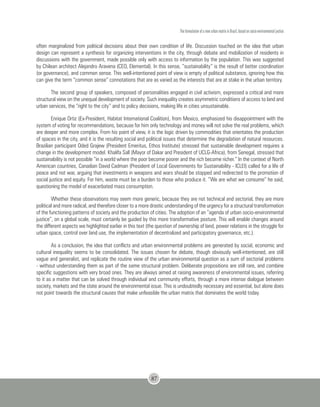 The formulation of a new urban matrix in Brazil, based on socio-environmental justice
87
often marginalized from political decisions about their own condition of life. Discussion touched on the idea that urban
design can represent a synthesis for organizing interventions in the city, through debate and mobilization of residents in
discussions with the government, made possible only with access to information by the population. This was suggested
by Chilean architect Alejandro Aravena (CEO, Elemental). In this sense, “sustainability” is the result of better coordination
(or governance), and common sense. This well-intentioned point of view is empty of political substance, ignoring how this
can give the term “common sense” connotations that are as varied as the interests that are at stake in the urban territory.
The second group of speakers, composed of personalities engaged in civil activism, expressed a critical and more
structural view on the unequal development of society. Such inequality creates asymmetric conditions of access to land and
urban services, the “right to the city” and to policy decisions, making life in cities unsustainable.
Enrique Ortiz (Ex-President, Habitat International Coalition), from Mexico, emphasized his disappointment with the
system of voting for recommendations, because for him only technology and money will not solve the real problems, which
are deeper and more complex. From his point of view, it is the logic driven by commodities that orientates the production
of spaces in the city, and it is the resulting social and political issues that determine the degradation of natural resources.
Brazilian participant Oded Grajew (President Emeritus, Ethos Institute) stressed that sustainable development requires a
change in the development model. Khalifa Sall (Mayor of Dakar and President of UCLG-Africa), from Senegal, stressed that
sustainability is not possible “in a world where the poor become poorer and the rich become richer.” In the context of North
American countries, Canadian David Cadman (President of Local Governments for Sustainability - ICLEI) called for a life of
peace and not war, arguing that investments in weapons and wars should be stopped and redirected to the promotion of
social justice and equity. For him, waste must be a burden to those who produce it. “We are what we consume” he said,
questioning the model of exacerbated mass consumption.
Whether these observations may seem more generic, because they are not technical and sectorial, they are more
political and more radical, and therefore closer to a more drastic understanding of the urgency for a structural transformation
of the functioning patterns of society and the production of cities. The adoption of an “agenda of urban socio-environmental
justice”, on a global scale, must certainly be guided by this more transformative posture. This will enable changes around
the different aspects we highlighted earlier in this text (the question of ownership of land, power relations in the struggle for
urban space, control over land use, the implementation of decentralized and participatory governance, etc.).
As a conclusion, the idea that conflicts and urban environmental problems are generated by social, economic and
cultural inequality seems to be consolidated. The issues chosen for debate, though obviously well-intentioned, are still
vague and generalist, and replicate the routine view of the urban environmental question as a sum of sectorial problems
- without understanding them as part of the same structural problem. Deliberate propositions are still rare, and combine
specific suggestions with very broad ones. They are always aimed at raising awareness of environmental issues, referring
to it as a matter that can be solved through individual and community efforts, through a more intense dialogue between
society, markets and the state around the environmental issue. This is undoubtedly necessary and essential, but alone does
not point towards the structural causes that make unfeasible the urban matrix that dominates the world today.
 