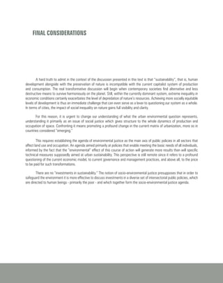 A hard truth to admit in the context of the discussion presented in this text is that “sustainability”, that is, human
development alongside with the preservation of nature is incompatible with the current capitalist system of production
and consumption. The real transformative discussion will begin when contemporary societies find alternative and less
destructive means to survive harmoniously on the planet. Still, within the currently dominant system, extreme inequality in
economic conditions certainly exacerbates the level of depredation of nature’s resources. Achieving more socially equitable
levels of development is thus an immediate challenge that can even serve as a lever to questioning our system as a whole.
In terms of cities, the impact of social inequality on nature gains full visibility and clarity.
For this reason, it is urgent to change our understanding of what the urban environmental question represents,
understanding it primarily as an issue of social justice which gives structure to the whole dynamics of production and
occupation of space. Confronting it means promoting a profound change in the current matrix of urbanization, more so in
countries considered “emerging.”
FINAL CONSIDERATIONS
This requires establishing the agenda of environmental justice as the main axis of public policies in all sectors that
affect land use and occupation. An agenda aimed primarily at policies that enable meeting the basic needs of all individuals,
informed by the fact that the “environmental” effect of this course of action will generate more results than will specific
technical measures supposedly aimed at urban sustainability. This perspective is still remote since it refers to a profound
questioning of the current economic model, to current governance and management practices, and above all, to the price
to be paid for such transformations.
There are no “investments in sustainability.” The notion of socio-environmental justice presupposes that in order to
safeguard the environment it is more effective to discuss investments in a diverse set of intersectorial public policies, which
are directed to human beings - primarily the poor - and which together form the socio-environmental justice agenda.
 