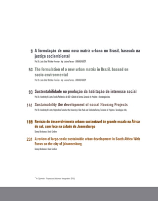 A formulação de uma nova matriz urbana no Brasil, baseada na
justiça sociambiental
Prof. Dr. João Sette Whitaker Ferreira e Arq. Luciana Ferrara - LABHAB/FAUUSP
The formulation of a new urban matrix in Brazil, basead on
socio-environmental
Prof. Dr. João Sette Whitaker Ferreira e Arq. Luciana Ferrara - LABHAB/FAUUSP
Sustentabilidade na produção da habitação de interesse social
Prof. Dr. Vanderley M. John, Escola Politécnica da USP e Cibele de Barros, Sciranda de Projetos e Tecnologias Ltda.
Sustainability the development of social Housing Projects
Prof. Dr. Vanderley M. John, Polytechnic School at the University of São Paulo and Cibele de Barros, Sciranda de Projetos e Tecnologias Ltda.
Revisão do desenvolvimento urbano sustentável de grande escala na África
do sul, com foco na cidade de Joanesburgo
Gemey Abrahams e David Gardner
A review of large-scale sustainable urban development in South Africa With
Focus on the city of johannesburg
Gemey Abrahams e David Gardner
*
In Spanish: Proyectos Urbanos Integrales (PUI).
9
53
93
141
189
231
 