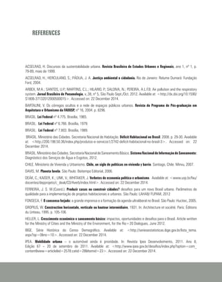 REFERENCES
ACSELRAD, H. Discursos da sustentabilidade urbana. Revista Brasileira de Estudos Urbanos e Regionais, ano 1, nº 1, p.
79-89, maio de 1999.
ACSELRAD, H.; HERCULANO, S.; PÁDUA, J. A. Justiça ambiental e cidadania. Rio de Janeiro: Relume Dumará: Fundação
Ford, 2004.
ARBEX, M.A.; SANTOS, U.P.; MARTINS, C.L.; HILARIO, P.; SALDIVA, N.; PEREIRA, A.L.F.B. Air pollution and the respiratory
system. Jornal Brasileiro de Pneumologia, v,.38, nº 5, São Paulo Sept./Oct. 2012. Available at: <http://dx.doi.org/10.1590/
S1806-37132012000500015>. Accessed on: 22 December 2014.
BARTALINI, V. Os córregos ocultos e a rede de espaços públicos urbanos. Revista do Programa de Pós-graduação em
Arquitetura e Urbanismo da FAUUSP, nº 16, 2004. p. 8296.
BRASIL. Lei Federal nº 4.775. Brasília, 1965.
BRASIL. Lei Federal nº 6.766. Brasília, 1979.
BRASIL. Lei Federal nº 7.803. Brasília, 1989.
BRASIL. Ministério das Cidades. Secretaria Nacional de Habitação. Déficit Habitacional no Brasil. 2008. p. 29-30. Available
at: <http://200.198.50.36/index.php/produtos-e-servicos1/2742-deficit-habitacional-no-brasil-3>. Accessed on: 22
December 2014.
BRASIL.MinistériodasCidades.SecretariaNacionaldeSaneamentoBásico.SistemaNacionaldeInformaçãodeSaneamento:
Diagnóstico dos Serviços de Água e Esgotos, 2012.
CHILE. Ministerio de Vivienda y Urbanismo. Chile, un siglo de políticas en vivienda y barrio. Santiago, Chile: Minvu, 2007.
DAVIS, M. Planeta favela. São Paulo: Boitempo Editorial, 2006.
DEÁK, C.; KAISER, K.; LINK, V.; WHITAKER, J. Verbetes de economia política e urbanismo. Available at: <www.usp.br/fau/
docentes/depprojeto/c_deak/CD/4verb/index.html>. Accessed on: 22 December 2014.
FERREIRA, J. S. W.(Coord.). Produzir casas ou construir cidades? desafios para um novo Brasil urbano. Parâmetros de
qualidade para a implementação de projetos habitacionais e urbanos. São Paulo: LAHAB/ FUPAM, 2012
FONSECA, F. O consenso forjado: a grande imprensa e a formação da agenda ultraliberal no Brasil. São Paulo: Hucitec, 2005.
GROPIUS, W. Construction horizontale, verticale ou hauteur intermédiaire, 1931. In: Architecture et société. Paris: Éditions
du Linteau, 1995. p. 105-106.
HELLER, L. Crescimento econômico e saneamento básico: impactos, oportunidades e desafios para o Brasil. Article written
for the Ministry of Cities and the Ministry of the Environment, for the Rio+20 Dialogues, June 2012.
IBGE. Série Histórica do Censo Demográfico. Available at: <http://seriesestatisticas.ibge.gov.br/lista_tema.
aspx?op=0&no=10>. Accessed on: 22 December 2014.
IPEA. Mobilidade urbana – o automóvel ainda é prioridade. In: Revista Ipea Desenvolvimento, 2011. Ano 8,
Edição 67 – 20 de setembro de 2011. Available at: <http://www.ipea.gov.br/desafios/index.php?option=com_
content&view=article&id=2578:catid=28&Itemid=23>. Accessed on: 22 December 2014.
 