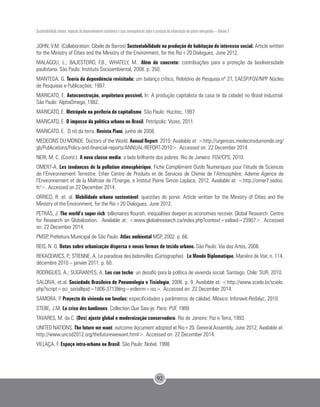 JOHN, V.M. (Collaboration: Cibele de Barros) Sustentabilidade na produção de habitação de interesse social. Article written
for the Ministry of Cities and the Ministry of the Environment, for the Rio+20 Dialogues, June 2012.
MALAGOLI, L.; BAJESTEIRO, F.B.; WHATELY, M.. Além do concreto: contribuições para a proteção da biodiversidade
paulistana. São Paulo: Instituto Socioambiental, 2008. p. 350.
MANTEGA, G. Teoria da dependência revisitada: um balanço crítico, Relatório de Pesquisa nº 27, EAESP/FGV/NPP Núcleo
de Pesquisas e Publicações, 1997.
MARICATO, E. Autoconstrução, arquitetura possível. In: A produção capitalista da casa (e da cidade) no Brasil industrial.
São Paulo: AlphaOmega, 1982.
MARICATO, E. Metrópole na periferia do capitalismo. São Paulo: Hucitec, 1997.
MARICATO, E. O impasse da política urbana no Brasil. Petrópolis: Vozes, 2011.
MARICATO, E. O nó da terra. Revista Piauí, junho de 2008.
MEDECINS DU MONDE. Doctors of the World. Annual Report. 2010. Available at: <http://urgences.medecinsdumonde.org/
gb/Publications/Policy-and-financial-reports/ANNUAL-REPORT-2010>. Accessed on: 22 December 2014.
NERI, M. C. (Coord.). A nova classe media: o lado brilhante dos pobres. Rio de Janeiro: FGV/CPS, 2010.
OMER7-A. Les tendances de la pollution atmosphérique, Fiche Complément Outils Numeriques pour l’étude de Sciences
de l’Environnement Terrestre. Ether Centre de Produits et de Services de Chimie de l’Atmosphère; Ademe Agence de
l’Environnement et de la Maîtrise de l’Energie, e Institut Pierre Simon Laplace, 2012. Available at: <http://omer7.sedoo.
fr/>. Accessed on 22 December 2014.
ORRICO, R. et. al. Mobilidade urbana sustentável: questões do porvir. Article written for the Ministry of Cities and the
Ministry of the Environment, for the Rio+20 Dialogues, June 2012.
PETRAS, J. The world’s super rich: billionaires flourish, inequalities deepen as economies recover. Global Research: Centre
for Research on Globalization. Available at: <www.globalresearch.ca/index.php?context=va&aid=23907>. Accessed
on: 22 December 2014.
PMSP, Prefeitura Municipal de São Paulo. Atlas ambiental MSP, 2002. p. 66.
REIS, N. G. Notas sobre urbanização dispersa e novas formas de tecido urbano. São Paulo: Via das Artes, 2006.
REKACEWICS, P.; STIENNE, A. Le paradoxe des bidonvilles (Cartographie). Le Monde Diplomatique, Manière de Voir, n. 114,
décembre 2010 – janvier 2011. p. 60.
RODRIGUES, A.; SUGRANYES, A. Los con techo: un desafío para la política de vivienda social. Santiago, Chile: SUR, 2010.
SALDIVA, et.al. Sociedade Brasileira de Pneumologia e Tisiologia, 2006. p. 9. Available at: <http://www.scielo.br/scielo.
php?script=sci_serial&pid=1806-3713&lng=en&nrm=iso>. Accessed on: 22 December 2014.
SAMORA, P. Proyecto de vivienda em favelas: especificidades y parâmetros de cálidad. México: Infonavit-Redalyc, 2010.
STEBE, J.M. La crise des banlieues. Collection Que Sais-je. Paris: PUF, 1999
TAVARES, M. da C. (Des) ajuste global e modernização conservadora. Rio de Janeiro: Paz e Terra, 1993.
UNITED NATIONS. The future we want: outcome document adopted at Rio+20. General Assembly, June 2012, Available at:
http://www.uncsd2012.org/thefuturewewant.html>. Accessed on: 22 December 2014.
VILLAÇA, F. Espaço intra-urbano no Brasil. São Paulo: Nobel, 1998.
Sustentabilidade urbana: impactos do desenvolvimento econômico e suas consequências sobre o processo de urbanização em países emergentes – Volume 3
92
 