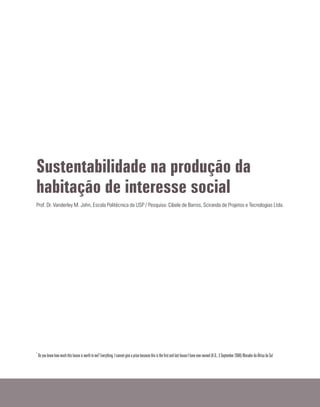Sustentabilidade na produção da
habitação de interesse social
Prof. Dr. Vanderley M. John, Escola Politécnica da USP / Pesquisa: Cibele de Barros, Sciranda de Projetos e Tecnologias Ltda.
*
Do you know how much this house is worth to me? Everything. I cannot give a price because this is the firstand last house I have ever owned (A.D., 3 September 2006) Morador da África do Sul
 
