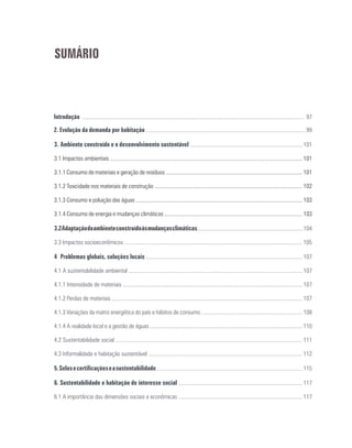 SUMÁRIO
Introdução ............................................................................................................................................................ 97
2. Evolução da demanda por habitação ................................................................................................................ 99
3.	Ambiente construído e o desenvolvimento sustentável ............................................................................... 101
3.1 Impactos ambientais ....................................................................................................................................... 101
3.1.1 Consumo de materiais e geração de resíduos ................................................................................................ 101
3.1.2 Toxicidade nos materiais de construção ........................................................................................................ 102
3.1.3 Consumo e poluição das águas ..................................................................................................................... 103
3.1.4 Consumo de energia e mudanças climáticas ................................................................................................. 103
3.2Adaptaçãodoambienteconstruídoàsmudançasclimáticas...........................................................................104
3.3 Impactos socioeconômicos ............................................................................................................................. 105
4	 Problemas globais, soluções locais .............................................................................................................. 107
4.1 A sustentabilidade ambiental .......................................................................................................................... 107
4.1.1 Intensidade de materiais .............................................................................................................................. 107
4.1.2 Perdas de materiais ...................................................................................................................................... 107
4.1.3 Variações da matriz energética do país e hábitos de consumo ....................................................................... 108
4.1.4 A realidade local e a gestão de águas ........................................................................................................... 110
4.2 Sustentabilidade social ................................................................................................................................... 111
4.3 Informalidade e habitação sustentável ............................................................................................................ 112
5.Selosecertificaçõeseasustentabilidade.......................................................................................................115
6. Sustentabilidade e habitação de interesse social ....................................................................................... 117
6.1 A importância das dimensões sociais e econômicas ....................................................................................... 117
 