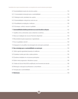 96
Sustentabilidade urbana: impactos do desenvolvimento econômico e suas consequências sobre o processo de urbanização em países emergentes
6.2 Sustentabilidade do ponto de vista dos usuários ............................................................................................. 118
6.2.1 A necessidade de educação para a sustentabilidade ................................................................................... 118
6.2.2 Habitação social: prioridades dos usuários .................................................................................................. 119
6.2.3 Sustentabilidade e redução dos custos em uso ............................................................................................. 120
6.2.4 Possibilidade de ampliações e melhorias ...................................................................................................... 120
6.2.5 Os desejos: conforto, natureza e qualidade ................................................................................................... 121
7	 Sustentabilidadenahabitaçãodeinteressesocial:desafiosesoluções..........................................................123
7.1 Equilíbrio entre as dimensões social, ambiental e econômica ......................................................................... 123
7.2 Busca por ampliação dos recursos financeiros disponíveis ............................................................................. 123
7.3 Necessidade de ações progressivas e regionalizadas ....................................................................................... 124
7.4 Foco na qualidade e vida útil ............................................................................................................................. 124
7.5 Integração em uma política mais abrangente de construção sustentável ......................................................... 124
8	 Uma estratégia para a sustentabilidade na construção .............................................................................. 125
8.1 Definir agenda regionalizada baseada em evidências ...................................................................................... 125
8.2 Estabelecer tarefas para toda a cadeia produtiva ............................................................................................ 125
8.3 Coordenar atividades em um processo participativo ....................................................................................... 125
8.4 Definir metas progressivas, indicadores e prazos ............................................................................................. 126
8.5 Análise do Ciclo de Vida (ACV) simplificada como ferramenta de decisão ....................................................... 126
8.6 Motivação e educação de profissionais e consumidores ................................................................................. 127
8.7 Inovação para a sustentabilidade ..................................................................................................................... 127
9	Referências ..................................................................................................................................................... 129
 