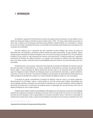 Ao identificar a geração de CO2 decorrente do consumo de energia na fase de operação e uso dos edifícios como a
opção mais barata para mitigar as emissões de gases do efeito estufa, o IPCC1 [2] colocou todos aqueles que possuem ou
usam casas e edifícios como diretamente responsáveis pelos problemas ambientais globais. Em consequência, a redução
do consumo de energia e da geração CO2 passou a ser percebida como prioridade quase absoluta para a promoção de uma
construção mais sustentável.
Esse fato colaborou com o crescimento dos selos voluntários de green buildings, que mesmo nos países em
desenvolvimento, são projetados e certificados conforme padrões dos países desenvolvidos. Os green buildings adotam
soluções técnicas avançadas de eficiência energética e tem um custo de construção mais elevado (2% a 5% para eficiência
energética [2]) que, espera-se, seja compensado por menores custos operacionais. O modelo pressupõe que o capital para
investimento em reformas dos edifícios existentes e em soluções mais avançadas nos edifícios novos está disponível a
baixo custo. Nesse modelo, a dimensão social da sustentabilidade pode estar presente, mas de forma limitada, pois não é
a prioridade.
Simultaneamente a esse processo, observamos forte expansão da produção de habitações de interesse social em
boa parte dos países em desenvolvimento, os maiores catalizadores da demanda por construção nas próximas décadas.
Nessas regiões, o foco da produção de edifícios habitacionais de baixa renda é a sua dimensão social. Embora algumas
ações de mitigação do impacto ambiental nas habitações possam ser, eventualmente, observadas, a agenda ambiental é,
certamente, um tema em discussão. Na produção da habitação social dos países em desenvolvimento ainda predomina os
velhos paradigmas de planejamento e projeto e as mesmas soluções tecnológicas focadas em custo de produção.
A introdução da agenda socioambiental na produção de habitação social em massa é um desafio significativo.
Demonstraremos que ele implica: superar a cultura gerada em torno das receitas green building, desenvolvidas para
outras realidades econômico-ambientais como ferramenta de marketing em um mercado competitivo; enfrentar problemas
decorrentes da escala tanto no fornecimento de produtos quanto na capacitação dos recursos humanos, bem como as
objetivas limitações de custo e cadeia produtiva.
Oobjetivodestetrabalhoéexploraraspossibilidadesedificuldadesparaaintroduçãodeconceitosdesustentabilidade
ambiental em programas de produção de habitação de interesse social, em larga escala. Ele se inicia com uma análise da
demanda futura de habitações; revisa a agenda global de construção sustentável; discute e demonstra a necessidade de
transformá-la em ações locais; analisa o impacto da informalidade na promoção de uma construção sustentável, bem como
1. INTRODUÇÃO
1
Intergovernmental Panel on Climate Change. Painel Intergovernamental sobre Mudanças Climáticas.
 
