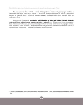 Sustentabilidade urbana: impactos do desenvolvimento econômico e suas consequências sobre o processo de urbanização em países emergentes – Volume 3
100
Nos países desenvolvidos, a realidade é bastante distinta, predominando a demanda pela reposição de edifícios e
infraestrutura que chegam ao final de sua vida útil5 e a necessidade de reformas em residências, edifícios e infraestrutura
existente, de modo que reduza o consumo de energia [8] e água, e possibilite a adaptação aos inevitáveis efeitos das
mudanças no clima.
Mantidas as tecnologias atuais, o atendimento da demanda social por ampliação do ambiente construído, nos países
em desenvolvimento, implicará enormes impactos econômicos e ambientais, com sérias consequências em escala global.
Esses impactos são, muitas vezes, agravados pela baixa qualidade das habitações de interesse social, o que gera resíduos,
exige retrabalho e custos adicionais. O desafio é desenvolver soluções técnicas e institucionais capazes de conjugar o
atendimento das agendas social e ambiental, respeitando os recursos disponíveis.
5
A necessidade de reposição inclui muitos edifícios de habitação social do pós-guerra que, por problemas de concepção, se tornaram obsoletos socialmente, risco que pode ser detectado nos projetos
atuais.
 
