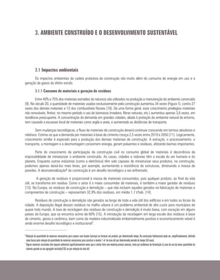 3.1 Impactos ambientais
Os impactos ambientais da cadeia produtiva da construção vão muito além do consumo de energia em uso e a
geração de gases do efeito estufa.
3.1.1 Consumo de materiais e geração de resíduos
Entre 40% e 75% dos materiais extraídos da natureza são utilizados na produção e manutenção do ambiente construído
[9]. No século 20, a quantidade de materiais usados exclusivamente pela construção aumentou 34 vezes (Figura 1), contra 27
vezes dos demais materiais e 12 dos combustíveis fósseis [10]. De uma forma geral, esse crescimento privilegiou materiais
não renováveis, finitos: no mesmo período o uso de biomassa (madeira, fibras naturais, etc.) aumentou apenas 3,6 vezes, em
tendência preocupante. A concentração da demanda em grandes cidades, aliada à proteção do ambiente natural do entorno,
tem causado a escassez local de materiais como argila e areia, e aumentado as distâncias de transporte.
Sem mudanças tecnológicas, o fluxo de materiais de construção deverá continuar crescendo em termos absolutos e
relativos. Estima-se que a demanda por materiais à base de cimento cresça 2,5 vezes entre 2010 e 2050 [11]. Logicamente,
crescimento similar é esperado para a produção dos demais materiais de construção. A extração, o processamento, o
transporte, a montagem e a desmontagem consomem energia, geram poluentes e resíduos, afetando biomas importantes.
Parte do crescimento da participação da construção civil no consumo global de materiais é decorrência da
impossibilidade de miniaturizar o ambiente construído. As casas, cidades e rodovias têm a escala do ser humano e do
planeta. Enquanto outras indústrias (como a eletrônica) têm sido capazes de miniaturizar seus produtos, na construção,
podemos apenas deixá-los mais leves, por exemplo, aumentando a resistência de estruturas, diminuindo a massa de
paredes. A desmaterialização6 da construção é um desafio tecnológico a ser enfrentado.
A geração de resíduos é proporcional à massa de materiais consumidos, pois qualquer produto, ao final da vida
útil, se transforma em resíduo. Como o setor é o maior consumidor de materiais, é também o maior gerador de resíduos
[13]. Na Europa, os resíduos de construção e demolição – que não incluem aqueles gerados na fabricação de materiais e
componentes de construção – representam 32,9% dos resíduos, em média 1,7 t/hab. [14].
Resíduos de construção e demolição são gerados ao longo de toda a vida útil dos edifícios e em todos os locais da
cidade. A deposição ilegal desses resíduos na malha urbana é um problema ambiental de alto custo para municípios de
quase todo mundo. A taxa de reciclagem dos resíduos de construção e demolição é muito baixa, com exceção em alguns
países da Europa, que se encontra acima de 60% [15]. A introdução da reciclagem em larga escala dos resíduos à base
de cimento, gesso e cerâmica, bem como da madeira industrializada ambientalmente positiva e economicamente viável é
ainda enorme desafio tecnológico e institucional7.
3. AMBIENTE CONSTRUÍDO E O DESENVOLVIMENTO SUSTENTÁVEL
6
Redução da quantidade de materiais necessários para cumprir uma função (serviço) ou fornecer um produto, por determinado tempo. Na construção habitacional pode ser, simplificadamente, definida
como busca pela redução da quantidade de materiais necessários para construir e manter 1 m² de área útil por determinado período de tempo (50 anos).
7
Alguns materiais reciclados têm impacto ambiental significativamente maior que o similar feito com matérias-primas naturais, tanto por problemas de formulação (o caso do uso de maior quantidade de
cimento quando se usa agregado reciclado[16]) ou por redução da vida útil.
 