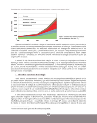 Sustentabilidade urbana: impactos do desenvolvimento econômico e suas consequências sobre o processo de urbanização em países emergentes – Volume 3
102
Apesar da sua importância ambiental, a redução da intensidade de materiais empregados na produção e manutenção
do ambiente construído não tem sido contemplada pela maior parte das iniciativas de construção sustentável em que pese
o vasto conhecimento acumulado nessa área. Para alterar essa realidade, uma estratégia seria aumentar a vida útil das
construções e suas partes. Tais soluções [17] trazem benefícios sociais, pois prolongam o tempo durante o qual uma família
pode usar a casa e colaboram para diminuir os custos de manutenção, aumentando a renda disponível. Trazem também
benefícios econômicos e ambientais, pois diminuem a demanda por materiais de reposição para substituir aqueles que
chegam ao fim da vida útil.
O aumento da vida útil desses materiais requer soluções de projeto e construção que protejam os materiais da
degradação física e evitem a sua obsolescência funcional ou social [18,19]. Os projetos precisam selecionar materiais e
detalhes construtivos considerando a agressividade do ambiente local. Os novos edifícios precisam ser mais flexíveis [20]
que os atuais, tornando mais fácil e barato a inevitável realização de reformas e ampliações. No longo prazo, será também
possível desenvolver construções desmontáveis e reutilizáveis onde partes de um edifício que não são mais úteis possam
ser reaproveitadas em outros [21].
3.1.2 Toxicidade nos materiais de construção
Tintas, adesivos, placas de madeira, carpetes, asfalto e outros produtos plásticos contêm espécies químicas tóxicas
que podem “evaporar” em condições ambientais8 [22] ou liberar partículas respiráveis. O problema das partículas respiráveis
se estende muito além do amianto, pois muitos processos produtivos geram partículas respiráveis biopersistentes, incluindo
as prosaicas atividades de produção de revestimentos de rochas naturais [23] e a reciclagem de resíduos da construção
[24]. Tais atividades e produtos oferecem riscos ocupacionais para os trabalhadores da cadeia produtiva, bem como para os
usuários que passam boa parte de suas vidas dentro de edifícios [25] [26]. Adicionalmente, algumas rochas naturais e resíduos
podem incluir elementos radiativos, embora, em termos gerais, os granitos brasileiros não apresentem risco aos usuários [23].
O tema da toxicidade da construção requer maior atenção do que a dispensada até o momento pela comunidade
e pelas autoridades dos países em desenvolvimento, as brasileiras incluídas [22]. A recente introdução no Brasil da nova
legislação da Ficha de Informações de Produtos Químicos (FISPQ) é um bom começo para melhorar a saúde ocupacional dos
trabalhadores, e é aplicável inclusive a boa parte dos materiais de construção [27]. Mas seu sucesso depende dos clientes
da indústria de materiais demandarem as informações. Obras públicas poderiam aqui liderar um processo de baixo custo
Figura 1 – A evolução da extração de minerais para a construção
1900-2005 cresce mais rápido que dos demais. [12]
8
Tecnicamente conhecidos como compostos orgânicos voláteis (COV) ou volatile organic compounds (VOC).
 