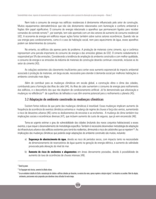 Sustentabilidade urbana: impactos do desenvolvimento econômico e suas consequências sobre o processo de urbanização em países emergentes – Volume 3
104
Nem todo o consumo de energia nos edifícios residenciais é diretamente influenciado pelo setor de construção.
Muitos equipamentos eletroeletrônicos que não são diretamente relacionados com iluminação e conforto ambiental e
fogões têm papel significativo. O consumo de energia relacionado a aparelhos que permanecem ligados para receber
comandos de controle remoto11, por exemplo, tem sido apontado com um dos vetores do aumento do consumo residencial
[42]. A economia de energia em edifícios requer ações fortes também sobre outros setores econômicos. Quando não se
usa energia para condicionamento, como é o caso da habitação social, nem para aquecimento de água, esses aparelhos
podem ser determinantes do consumo.
No entanto, os edifícios são apenas parte do problema. A produção de materiais como cimento, aço e cerâmica
representam uma parcela importante do consumo de energia e das emissões globais de CO2. O cimento isoladamente é
responsável por 5% das emissões. Considerando a tendência de ampliação do ambiente construído e com melhor qualidade,
o consumo de energia e as emissões da indústria de materiais de construção deverão continuar crescendo, inclusive as do
setor do cimento [43].
As soluções existentes são claramente insuficientes para conter esse aumento exponencial do impacto ambiental
associado à produção de materiais, em larga escala, necessária para atender à demanda social por melhores habitações e
ambiente construído mais digno.
Além de contribuir para as mudanças climáticas em escala global, a construção afeta o clima das cidades,
contribuindo para a formação das ilhas de calor [44]. As ilhas de calor aumentam o consumo de energia para resfriamento
dos edifícios, e o desconforto dos que não dispõem de condicionamento artificial. Já foi demonstrado que arborização e
mudanças na refletância12 de superfícies de telhados e ruas têm enorme potencial para o resfriamento o planeta [45].
3.2 Adaptação do ambiente construído às mudanças climáticas
Existem fortes indícios de que parte das mudanças climáticas é inevitável. Essas mudanças implicam aumento da
frequência de ocorrência de eventos climáticos extremos e mudança de regime de chuvas e força dos ventos, aumentando
o risco de desastres urbanos [46] como os deslizamentos de encostas e as enchentes. A mudança do clima também traz
implicações sociais e econômicas diversas [47], que incluem aumento do custo de seguros, que já vem encarecido [48].
Torna-se urgente estimar o grau de vulnerabilidade das cidades (incluindo dos novos conjuntos habitacionais) a esses
eventos,oquerequerodesenvolvimentodemetodologiaespecífica.Tambéménecessáriodesenvolvermetodologiadeadaptação
dainfraestruturaurbanaedosedifíciosexistentesparatorná-losresilientes,diminuindooriscodecatástrofesqueserepetem13.As
implicações das mudanças climáticas que poderão exigir adaptações do ambiente construído são muitas, incluindo:
a)	 Segurança de abastecimento de água, devido ao risco de períodos secos, com impacto tanto na necessidade
de dimensionamento de reservatórios de água quanto na geração de energia elétrica, e aumento da salinidade
provocada pela elevação do nível do mar.
b)	 Aumento do risco de enchentes e alagamentos em áreas densamente povoadas, devido à possibilidade de
aumento da taxa de ocorrências de chuvas intensas [49].
11
Stand by power.
12
Em linguagem mais técnica, aumento do albedo urbano.
13
Em um verdadeiro trabalho de Sísifo a reconstrução de cidades e edifícios afetados por desastres, na maioria das vezes, apenas repetem a solução original. E os desastres se sucedem. Além de adaptar,
certamente, precisaremos estar preparados para abandonar áreas utilizadas há muito tempo.
 