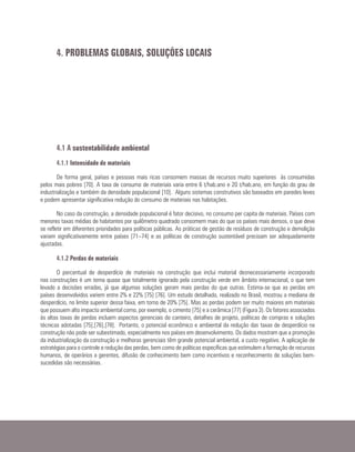 4.1 A sustentabilidade ambiental
4.1.1 Intensidade de materiais
De forma geral, países e pessoas mais ricas consomem massas de recursos muito superiores às consumidas
pelos mais pobres [70]. A taxa de consumo de materiais varia entre 6 t/hab.ano e 20 t/hab.ano, em função do grau de
industrialização e também da densidade populacional [10]. Alguns sistemas construtivos são baseados em paredes leves
e podem apresentar significativa redução do consumo de materiais nas habitações.
No caso da construção, a densidade populacional é fator decisivo, no consumo per capita de materiais. Países com
menores taxas médias de habitantes por quilômetro quadrado consomem mais do que os países mais densos, o que deve
se refletir em diferentes prioridades para políticas públicas. As práticas de gestão de resíduos de construção e demolição
variam significativamente entre países [71–74] e as políticas de construção sustentável precisam ser adequadamente
ajustadas.
4.1.2 Perdas de materiais
O percentual de desperdício de materiais na construção que inclui material desnecessariamente incorporado
nas construções é um tema quase que totalmente ignorado pela construção verde em âmbito internacional, o que tem
levado a decisões erradas, já que algumas soluções geram mais perdas do que outras. Estima-se que as perdas em
países desenvolvidos variem entre 2% e 22% [75] [76]. Um estudo detalhado, realizado no Brasil, mostrou a mediana de
desperdício, no limite superior dessa faixa, em torno de 20% [75]. Mas as perdas podem ser muito maiores em materiais
que possuem alto impacto ambiental como, por exemplo, o cimento [75] e a cerâmica [77] (Figura 3). Os fatores associados
às altas taxas de perdas incluem aspectos gerenciais do canteiro, detalhes de projeto, políticas de compras e soluções
técnicas adotadas [75],[76],[78]. Portanto, o potencial econômico e ambiental da redução das taxas de desperdício na
construção não pode ser subestimado, especialmente nos países em desenvolvimento. Os dados mostram que a promoção
da industrialização da construção e melhoras gerenciais têm grande potencial ambiental, a custo negativo. A aplicação de
estratégias para o controle e redução das perdas, bem como de políticas específicas que estimulem a formação de recursos
humanos, de operários a gerentes, difusão de conhecimento bem como incentivos e reconhecimento de soluções bem-
sucedidas são necessárias.
4. PROBLEMAS GLOBAIS, SOLUÇÕES LOCAIS
 