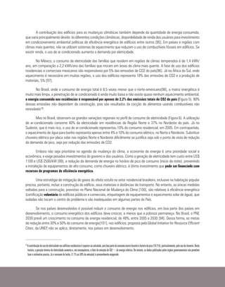 A contribuição dos edifícios para as mudanças climáticas também depende da quantidade de energia consumida,
que varia principalmente devido às diferentes condições climáticas, disponibilidade de renda dos usuários para investimento
em condicionamento ambiental políticas de eficiência energética de edifícios entre outros [95]. Em países e regiões com
climas mais quentes, não se utilizam sistemas de aquecimento que reduzam o uso de combustíveis fósseis em edifícios. Se
existir renda, o uso de ar condicionado aumenta a demanda por eletricidade.
No México, o consumo de eletricidade das famílias que residem em regiões de climas temperados é de 1,4 kWh/
ano, em comparação a 2,2 kWh/ano das famílias que moram em áreas de clima mais quente. A fase de uso dos edifícios
residenciais e comerciais mexicanos são responsáveis por 5% das emissões de CO2 do país[96]. Já na África do Sul, onde
aquecimento é necessário em muitas regiões, o uso dos edifícios representa 18% das emissões de CO2 e a produção de
materiais, 5% [97].
No Brasil, onde o consumo de energia total é 8,5 vezes menor que o norte-americano[98], a matriz energética é
muito mais limpa, a penetração de ar condicionado é ainda muito baixa e não existe quase nenhum aquecimento ambiental,
a energia consumida nas residências é responsável por apenas de 2,2% das emissões totais de CO2 do país (Figura 5). 90%
dessas emissões não dependem da construção, pois são resultados da cocção de alimentos usando combustíveis não
renováveis18.
Mas no Brasil, observam-se grandes variações regionais no perfil de consumo de eletricidade (Figura 6). A utilização
de ar-condicionado consome 40% da eletricidade em residências da Região Norte e 37% no Nordeste do país. Já no
Sudeste, que é mais rico, o uso do ar-condicionado representou 10% do consumo residencial, em 2005. Em contrapartida,
o aquecimento de água para banho representa apenas entre 4% e 10% do consumo elétrico, no Norte e Nordeste. Substituir
chuveiro elétrico por placa solar nas regiões Norte e Nordeste dificilmente se justifica seja sob o ponto de vista de redução
da demanda de pico, seja por redução das emissões de CO2.
Embora não seja prioritária na agenda da mudança do clima, a economia de energia é uma prioridade social e
econômica, e exige pesados investimentos do governo e dos usuários. Como a geração de eletricidade tem custo entre US$
1100 e US$ 2500/kW [99], a redução da demanda de energia no horário de pico de consumo (inicio da noite), prevenindo
a instalação de equipamentos de alto consumo, como chuveiro elétrico, é ótimo investimento que pode ser financiado com
recursos de programas de eficiência energética.
Uma estratégia de mitigação de gases do efeito estufa no setor residencial brasileiro, inclusive na habitação popular
precisa, portanto, incluir a construção do edifício, seus materiais e distâncias de transporte. No entanto, as únicas medidas
voltadas para a construção, previstas no Plano Nacional de Mudança do Clima [100], são relativas à eficiência energética
(certificação voluntária de edifícios públicos e comerciais, etiquetagem de equipamentos e aquecimento solar de água), que
isoladas não tocam o centro do problema e são inadequadas em algumas partes do País.
Se nos países desenvolvidos é possível reduzir o consumo de energia nos edifícios, em boa parte dos países em
desenvolvimento, o consumo energético dos edifícios deve crescer, a menos que a pobreza permaneça. No Brasil, o PNE
2030 prevê um crescimento no consumo de energia residencial, de 48%, entre 2005 e 2030 [94]. Dessa forma, as metas
de redução entre 30% e 50% do consumo de energia[101], nos edifícios, proposta pela Global Initiative for Resource Efficient
Cities, da UNEP, não se aplica, diretamente, nos países em desenvolvimento.
18
Acontribuiçãodousodeeletricidadenosedifíciosresidenciaisésuperioraocalculado,poisboapartedoconsumoocorreduranteohoráriodepico(18-21h),particularmente,pelousodochuveiro.Neste
horário, a geração térmica de eletricidade aumenta e, em consequência, o fator de emissão de CO2¬ da energia elétrica. No entanto, os dados publicados pelos órgãos governamentais não permitem
fazer a estimativa precisa. Já o consumo de lenha, (1,1% ou 50% da emissão) é provavelmente exagerado.
 