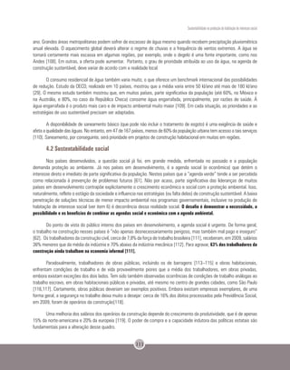 Sustentabilidade na produção da habitação de interesse social
111
ano. Grandes áreas metropolitanas podem sofrer de escassez de água mesmo quando recebem precipitação pluviométrica
anual elevada. O aquecimento global deverá alterar o regime de chuvas e a frequência de ventos extremos. A água se
tornará certamente mais escassa em algumas regiões, por exemplo, onde o degelo é uma fonte importante, como nos
Andes [108]. Em outras, a oferta pode aumentar. Portanto, o grau de prioridade atribuída ao uso da água, na agenda de
construção sustentável, deve variar de acordo com a realidade local.
O consumo residencial de água também varia muito, o que oferece um benchmark internacional das possibilidades
de redução. Estudo da OECD, realizado em 10 países, mostrou que a média varia entre 50 kl/ano até mais de 180 kl/ano
[29]. O mesmo estudo também mostrou que, em muitos países, parte significativa da população (até 60%, no México e
na Austrália, e 80%, no caso da República Checa) consome água engarrafada, principalmente, por razões de saúde. Á
água engarrafada é o produto mais caro e de impacto ambiental muito maior [109]. Em cada situação, as prioridades e as
estratégias de uso sustentável precisam ser adaptadas.
A disponibilidade de saneamento básico (que pode não incluir o tratamento de esgoto) é uma exigência de saúde e
afeta a qualidade das águas. No entanto, em 47 de 167 países, menos de 60% da população urbana tem acesso a tais serviços
[110]. Saneamento, por conseguinte, será prioridade em projetos de construção habitacional em muitas em regiões.
4.2 Sustentabilidade social
Nos países desenvolvidos, a questão social já foi, em grande medida, enfrentada no passado e a população
demanda proteção ao ambiente. Já nos países em desenvolvimento, é a agenda social (e econômica) que detém o
interesse direto e imediato de parte significativa da população. Nestes países que a “agenda verde” tende a ser percebida
como relacionada à prevenção de problemas futuros [61]. Não por acaso, parte significativa das lideranças de muitos
países em desenvolvimento contrapõe explicitamente o crescimento econômico e social com a proteção ambiental. Isso,
naturalmente, reflete o estágio da sociedade e influencia nas estratégias (ou falta delas) de construção sustentável. A baixa
penetração de soluções técnicas de menor impacto ambiental nos programas governamentais, inclusive na produção de
habitação de interesse social (ver item 6) é decorrência dessa realidade social. O desafio é demonstrar a necessidade, a
possibilidade e os benefícios de combinar as agendas social e econômica com a agenda ambiental.
Do ponto de vista do público interno dos países em desenvolvimento, a agenda social é urgente. De forma geral,
o trabalho na construção nesses países é “não apenas desnecessariamente perigoso, mas também mal pago e inseguro”
[62]. Os trabalhadores da construção civil, cerca de 7,8% da força de trabalho brasileira [111], receberam, em 2009, salários
36% menores que da média da indústria e 70% abaixo da indústria mecânica [112]. Para agravar, 63% dos trabalhadores da
construção ainda trabalham na economia informal [111].
Paradoxalmente, trabalhadores de obras públicas, incluindo os de barragens [113–115] e obras habitacionais,
enfrentam condições de trabalho e de vida provavelmente piores que a média dos trabalhadores, em obras privadas,
embora existam exceções dos dois lados. Tem sido também observadas ocorrências de condições de trabalho análogas ao
trabalho escravo, em obras habitacionais públicas e privadas, até mesmo no centro de grandes cidades, como São Paulo
[116,117]. Certamente, obras públicas deveriam ser exemplos positivos. Embora existam empresas exemplares, de uma
forma geral, a segurança no trabalho deixa muito a desejar: cerca de 16% dos óbitos processados pela Previdência Social,
em 2009, foram de operários da construção[118].
Uma melhoria dos salários dos operários da construção depende do crescimento da produtividade, que é de apenas
15% da norte-americana e 20% da europeia [119]. O poder de compra e a capacidade indutora das políticas estatais são
fundamentais para a alteração desse quadro.
 