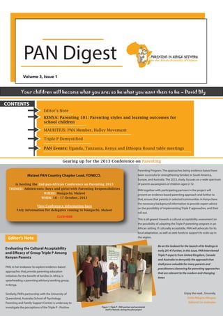 PAN Digest
Volume 3, Issue 1
Your children will become what you are; so be what you want them to be – David Bly

CONTENTS
Editor’s Note
KENYA: Parenting 101: Parenting styles and learning outcomes for
school children
MAURITIUS: PAN Member, Halley Movement
Triple P Demystified
PAN Events: Uganda, Tanzania, Kenya and Ethiopia Round table meetings
Gearing up for the 2013 Conference on Parenting

Malawi PAN Country Chapter Lead, YONECO,
is hosting the 2nd pan-African Conference on Parenting 2013
THEMED: Adolescents (boys and girls) with Parenting Responsibilities
WHERE: Mangochi, Malawi
WHEN: 16 - 17 October, 2013
View Conference information here
FAQ: information for delegates coming to Mangochi, Malawi
CLICK HERE

Editor’s Note

Parenting Program. The approaches being evidence-based have
been successful in strengthening families in South America,
Europe, and Australia. The 2013, study, focuses on a wide spectrum
of parents ascaregivers of children aged 2-12.
PAN together with participating partners in the project will
present an evidence based parenting approach and further to
that, ensure that parents in selected communities in Kenya have
the necessary background information to provide expert advice
on the possibility of implementing Triple P approaches, and their
roll out.
This is all geared towards a cultural acceptability assessment on
the possibility of adapting the Triple P parenting program in an
African setting. If culturally acceptable, PAN will advocate for its
local adaptation, as well as seek funds to support its scale-up in
the region.
Be on the lookout for the launch of its findings in
early 2014! Further, in this issue, PAN interviewed
Triple P experts from United Kingdom, Canada
and Australia to demystify the approach that
shall prove valuable for many parents and
practitioners clamoring for parenting approaches
that are relevant to the modern and changing
times

Evaluating the Cultural Acceptability
and Efficacy of Group Triple P Among
Kenyan Parents
PAN, in her endeavor to explore evidence-based
approaches that provide parenting education
initiatives for the benefit of families in Africa, is
spearheading a parenting advisory/working group,
in Kenya.
Similarly, PAN’s partnership with the University of
Queensland, Australia (School of Psychology
Parenting and Family Support Centre) is underway to
investigate the perceptions of the Triple P - Positive

Enjoy the read...Sincerely,
Stella Ndugire Mbugua
Editorial Co-ordinator
Figure 1: Triple P - PAN partner and secretariat
Staff in Nairobi, during the pilot project

 
