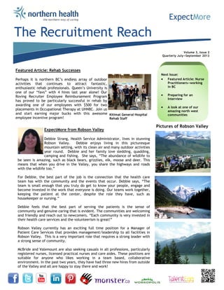 Volume 3, Issue 2
Quarterly July—September 2013
The Recruitment Reach
ExpectMore from Robson Valley
Debbie Strang, Health Service Administrator, lives in stunning
Robson Valley. Debbie enjoys living in this picturesque
mountain setting, with its clean air and many outdoor activities
year round. Debbie and her family love sledding, quadding,
camping and fishing. She says, “The abundance of wildlife to
be seen is amazing, such as black bears, grizzlies, elk, moose and deer. This
means that when you drive in the Valley, you share the highways and roads
with the wildlife too.”
For Debbie, the best part of the job is the connection that the health care
team has with the community and the events that occur. Debbie says, “The
team is small enough that you truly do get to know your people, engage and
become invested in the work that everyone is doing. Our teams work together,
keeping the patient at the center, despite the role they have, such as
housekeeper or nursing.”
Debbie feels that the best part of serving the patients is the sense of
community and genuine caring that is evident. The communities are welcoming
and friendly and reach out to newcomers. “Each community is very invested in
their health care services and the volunteerism is great!”
Robson Valley currently has an exciting full time position for a Manager of
Patient Care Services that provides management/leadership to all facilities in
Robson Valley. This is a very important role that requires a strong leader with
a strong sense of community.
McBride and Valemount are also seeking casuals in all professions, particularly
registered nurses, licensed practical nurses and care aides. These positions are
suitable for anyone who likes working in a team based, collaborative
environment. In the past two years, they have had three new hires from outside
of the Valley and all are happy to stay there and work!
Next Issue:
 Featured Article: Nurse
Practitioners—working
in BC
 Preparing for an
Interview
 A look at one of our
amazing north west
communities
Pictures of Robson Valley
Featured Article: Rehab Successes
Perhaps it is northern BC’s endless array of outdoor
activities that continues to attract fantastic,
enthusiastic rehab professionals. Queen’s University is
one of our “favs” with 4 hires last year alone! Our
Roving Recruiter Employee Reimbursement Program
has proved to be particularly successful in rehab by
awarding one of our employees with $500 for two
placements in Occupational Therapy at UHNBC. Join us
and start earning major bucks with this awesome
employee incentive program!
Kitimat General Hospital
Rehab Staff
 