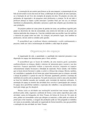 110
A construção de um cenário para brincar ou de uma maquete, a ornamentação de um
bolo de aniversário ou de uma mesa de festa, a elaboração de um painel, de uma exposição,
ou a ilustração de um livro são exemplos de projetos de artes. Os projetos em artes são
permeados de negociação e de pesquisas entre professores e crianças. Se de um lado o
professor planeja as etapas e pode antecipar o produto final, por sua vez, as crianças
interferem no planejamento, alterando o processo a partir das soluções que encontram nas
suas produções.
Os projetos podem ter como ponto de partida um tema, um problema sugerido pelo
grupo ou decorrente da vida da comunidade, uma notícia de televisão ou de jornal, um
interesse particular das crianças etc. Uma das condições para sua escolha é que ele mobilize
o interesse do grupo como um todo. As crianças, em primeiro lugar, mas também os
professores, devem sentir-se atraídos pela questão.
É aconselhável que o professor observe atentamente e avalie continuamente o
processo, tendo em vista a reestruturação do trabalho a cada etapa do projeto.
Organização do espaço
A organização da sala, a quantidade e a qualidade dos materiais presentes e sua
disposição no espaço são determinantes para o fazer artístico.
É aconselhável que os locais de trabalho, de uma maneira geral, acomodem
confortavelmente as crianças, dando o máximo de autonomia para o acesso e uso dos
materiais. Espaços apertados inibem a expressão artística, enquanto os espaços
suficientemente amplos favorecem a liberdade de expressão. Nesse sentido, vale lembrar
que os locais devem favorecer o andar, o correr e o brincar das crianças. Devem, também,
ser concebidos e equipados de tal forma que sejam interessantes para as crianças, ativando
o desejo de produzir e o prazer de estar ali. Precisam, igualmente, permitir o rearranjo do
mobiliário de acordo com as propostas. Faz parte do processo criativo uma certa desordem
no local de trabalho causada, por exemplo, pela variedade de materiais utilizados. A
arrumação do espaço ao término das atividades deve envolver a participação das crianças.
O espaço deve possibilitar também a exposição dos trabalhos e sua permanência nesse
local pelo tempo que for desejável.
Muitas vezes as atividades nas instituições acontecem num mesmo espaço. O
professor pode, então, organizar o ambiente de forma a criar cantos específicos para cada
atividade: cantos de brinquedos, de Artes Visuais, de leitura de livros etc. No canto de
artes, podem ser acomodadas caixas que abrigam os materiais, o chão pode ser coberto de
jornal para evitar manchas, a secagem das produções pode ser feita pregando os trabalhos
em varais ou em paredes, tudo pode ser organizado de forma transitória, mas que possibilite
a realização de uma atividade em Artes Visuais.
 