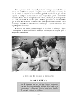 136
Cabe ao professor, atento e interessado, auxiliar na construção conjunta das falas das
crianças para torná-las mais completas e complexas. Ouvir atentamente o que a criança diz
para ter certeza de que entendeu o que ela falou, podendo checar com ela, por meio de
perguntas ou repetições, se entendeu mesmo o que ela quis dizer, ajudará a continuidade
da conversa. Para as crianças muito pequenas uma palavra, como “água”, pode ser significada
pelo adulto, dependendo da situação, como: “Ah! Você quer água?”, ou “Você derrubou
água no chão”. Os professores podem funcionar como apoio ao desenvolvimento verbal
das crianças, sempre buscando trabalhar com a interlocução e a comunicação efetiva entre
os participantes da conversa.
O professor tem, também, o importante papel de “evocador” de lembranças. Objetos
e figuras podem ser desencadeadores das lembranças das crianças e seu uso pode ajudar a
enriquecer a narrativa delas.
Crianças de quatro a seis anos
FALAR E ESCUTAR
• Uso da linguagem oral para conversar, brincar, comunicar e
expressar desejos, necessidades, opiniões, idéias, preferências
e sentimentos e relatar suas vivências nas diversas situações
de interação presentes no cotidiano.
Iolanda Huzak
 