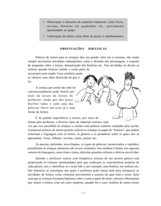 141
• Observação e manuseio de materiais impressos, como livros,
revistas, histórias em quadrinhos etc., previamente
apresentados ao grupo.
• Valorização da leitura como fonte de prazer e entretenimento.
ORIENTAÇÕES DIDÁTICAS
Práticas de leitura para as crianças têm um grande valor em si mesmas, não sendo
sempre necessárias atividades subseqüentes, como o desenho dos personagens, a resposta
de perguntas sobre a leitura, dramatização das histórias etc. Tais atividades só devem se
realizar quando fizerem sentido e como parte de
um projeto mais amplo. Caso contrário, pode-
se oferecer uma idéia distorcida do que é
ler.
A criança que ainda não sabe ler
convencionalmente pode fazê-lo por
meio da escuta da leitura do
professor, ainda que não possa
decifrar todas e cada uma das
palavras. Ouvir um texto já é uma
forma de leitura.
É de grande importância o acesso, por meio da
leitura pelo professor, a diversos tipos de materiais escritos, uma
vez que isso possibilita às crianças o contato com práticas culturais mediadas pela escrita.
Comunicar práticas de leitura permite colocar as crianças no papel de “leitoras”, que podem
relacionar a linguagem com os textos, os gêneros e os portadores sobre os quais eles se
apresentam: livros, bilhetes, revistas, cartas, jornais etc.
As poesias, parlendas, trava-línguas, os jogos de palavras, memorizados e repetidos,
possibilitam às crianças atentarem não só aos conteúdos, mas também à forma, aos aspectos
sonoros da linguagem, como ritmo e rimas, além das questões culturais e afetivas envolvidas.
Quando o professor realiza com freqüência leituras de um mesmo gênero está
propiciando às crianças oportunidades para que conheçam as características próprias de
cada gênero, isto é, identificar se o texto lido é, por exemplo, uma história, um anúncio etc.
São inúmeras as estratégias das quais o professor pode lançar mão para enriquecer as
atividades de leitura, como comentar previamente o assunto do qual trata o texto; fazer
com que as crianças levantem hipóteses sobre o tema a partir do título; oferecer informações
que situem a leitura; criar um certo suspense, quando for o caso; lembrar de outros textos
 