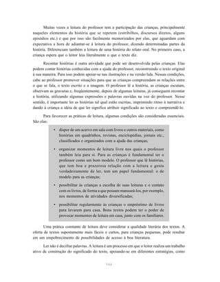 144
Muitas vezes a leitura do professor tem a participação das crianças, principalmente
naqueles elementos da história que se repetem (estribilhos, discursos diretos, alguns
episódios etc.) e que por isso são facilmente memorizados por elas, que aguardam com
expectativa a hora de adiantar-se à leitura do professor, dizendo determinadas partes da
história. Diferenciam também a leitura de uma história do relato oral. No primeiro caso, a
criança espera que o leitor leia literalmente o que o texto diz.
Recontar histórias é outra atividade que pode ser desenvolvida pelas crianças. Elas
podem contar histórias conhecidas com a ajuda do professor, reconstruindo o texto original
à sua maneira. Para isso podem apoiar-se nas ilustrações e na versão lida. Nessas condições,
cabe ao professor promover situações para que as crianças compreendam as relações entre
o que se fala, o texto escrito e a imagem. O professor lê a história, as crianças escutam,
observam as gravuras e, freqüentemente, depois de algumas leituras, já conseguem recontar
a história, utilizando algumas expressões e palavras ouvidas na voz do professor. Nesse
sentido, é importante ler as histórias tal qual estão escritas, imprimindo ritmo à narrativa e
dando à criança a idéia de que ler significa atribuir significado ao texto e compreendê-lo.
Para favorecer as práticas de leitura, algumas condições são consideradas essenciais.
São elas:
• dispor de um acervo em sala com livros e outros materiais, como
histórias em quadrinhos, revistas, enciclopédias, jornais etc.,
classificados e organizados com a ajuda das crianças;
• organizar momentos de leitura livre nos quais o professor
também leia para si. Para as crianças é fundamental ter o
professor como um bom modelo. O professor que lê histórias,
que tem boa e prazerosa relação com a leitura e gosta
verdadeiramente de ler, tem um papel fundamental: o de
modelo para as crianças;
• possibilitar às crianças a escolha de suas leituras e o contato
com os livros, de forma a que possam manuseá-los, por exemplo,
nos momentos de atividades diversificadas;
• possibilitar regularmente às crianças o empréstimo de livros
para levarem para casa. Bons textos podem ter o poder de
provocar momentos de leitura em casa, junto com os familiares.
Uma prática constante de leitura deve considerar a qualidade literária dos textos. A
oferta de textos supostamente mais fáceis e curtos, para crianças pequenas, pode resultar
em um empobrecimento de possibilidades de acesso à boa literatura.
Ler não é decifrar palavras. A leitura é um processo em que o leitor realiza um trabalho
ativo de construção do significado do texto, apoiando-se em diferentes estratégias, como
 