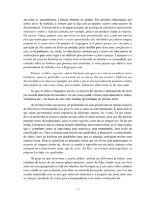 154
em conta as características e função próprias do gênero. Nos projetos relacionados aos
outros eixos de trabalho, é comum que se faça uso do registro escrito como recurso de
documentação. Elaborar um livro de regras de jogos, um catálogo de coleções ou um fascículo
informativo sobre a vida dos animais, por exemplo, podem ser produtos finais de projetos.
Da mesma forma, preparar uma entrevista ou uma comunicação oral, como um convite
para que outro grupo venha assistir a uma apresentação, são atividades que podem integrar
projetos de diversas áreas. Os projetos de linguagem oral podem propor, por exemplo, a
gravação em fita cassete de histórias contadas pelas famílias para fazer uma coleção para a
sala, ou de parlendas, ou, ainda, de brincadeiras cantadas para o acervo de brincadeiras da
instituição ou para outro lugar a ser definido pelo professor e pelas crianças. A pesquisa e o
reconto de casos ou histórias da tradição oral envolvendo as famílias e a comunidade, que
contarão sobre as histórias que povoam suas memórias, é outro projeto que oferece ricas
possibilidades de trabalho com a linguagem oral.
Pode-se também organizar saraus literários nos quais as crianças escolhem textos
(histórias, poesias, parlendas) para contar ou recitar no dia do encontro. Elaborar um
documentário em vídeo ou exposição oral sobre o que as crianças sabem de assuntos tratados
num projeto de outro eixo, como, por exemplo, instruções sobre como se faz uma pipa.
No que se refere à linguagem escrita, os projetos favorecem o planejamento do texto
por meio da elaboração de rascunhos, revisão (com ajuda) e edição (capa, dedicatória, índice,
ilustrações etc.), na busca de uma bem cuidada apresentação do produto final.
Os diversos textos que podem ser produzidos em cada projeto devem utilizar modelos
de referência correspondentes aos gêneros com os quais se está trabalhando. É aconselhável
que sejam apresentados textos impressos de diferentes autores. Se o texto for um cartaz,
deve-se apresentar às crianças alguns cartazes sobre diversos assuntos, para que elas possam
perceber como são organizados, como o texto é escrito, como são as imagens etc. Se for um
jornal, é necessário que as crianças possam identificar, entre outras coisas, as diversas seções
que o compõem, como se caracteriza uma manchete, uma propaganda, uma seção de
classificados etc. Para se montar uma história em quadrinhos, é necessário o conhecimento
de vários tipos de histórias em quadrinhos para que as crianças conheçam melhor suas
características. Pode-se identificar os principais temas que envolvem cada personagem, os
recursos de imagens usadas etc. Assim, se amplia o repertório em uso pelas crianças e elas
avançam no conhecimento desse tipo de texto. Ao final, as crianças podem produzir as
próprias histórias em quadrinhos.
Os projetos que envolvem a escrita podem resultar em diferentes produtos: uma
coletânea de textos de um mesmo gênero (poemas, contos de fadas, lendas etc.); um livro
sobre um tema pesquisado (a vida dos tubarões, das formigas etc.); um cartaz sobre cuidados
com a saúde ou com as plantas, para afixar no mural da instituição; um jornal; um livro das
receitas aprendidas com os pais que estiverem dispostos a ir preparar um prato junto com
as crianças; produção de cartas para correspondência com outras instituições etc.
 