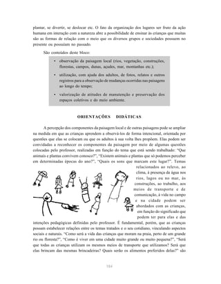 184
plantar, se divertir, se deslocar etc. O fato da organização dos lugares ser fruto da ação
humana em interação com a natureza abre a possibilidade de ensinar às crianças que muitas
são as formas de relação com o meio que os diversos grupos e sociedades possuem no
presente ou possuíam no passado.
São conteúdos deste bloco:
• observação da paisagem local (rios, vegetação, construções,
florestas, campos, dunas, açudes, mar, montanhas etc.);
• utilização, com ajuda dos adultos, de fotos, relatos e outros
registros para a observação de mudanças ocorridas nas paisagens
ao longo do tempo;
• valorização de atitudes de manutenção e preservação dos
espaços coletivos e do meio ambiente.
ORIENTAÇÕES DIDÁTICAS
A percepção dos componentes da paisagem local e de outras paisagens pode se ampliar
na medida em que as crianças aprendem a observá-los de forma intencional, orientada por
questões que elas se colocam ou que os adultos à sua volta lhes propõem. Elas podem ser
convidadas a reconhecer os componentes da paisagem por meio de algumas questões
colocadas pelo professor, realizadas em função do tema que está sendo trabalhado: “Que
animais e plantas convivem conosco?”, “Existem animais e plantas que só podemos perceber
em determinadas épocas do ano?”, “Quais os sons que marcam este lugar?”. Temas
relacionados ao relevo, ao
clima, à presença da água nos
rios, lagos ou no mar, às
construções, ao trabalho, aos
meios de transporte e de
comunicação, à vida no campo
e na cidade podem ser
abordados com as crianças,
em função do significado que
podem ter para elas e das
intenções pedagógicas definidas pelo professor. É fundamental, porém, que as crianças
possam estabelecer relações entre os temas tratados e o seu cotidiano, vinculando aspectos
sociais e naturais. “Como será a vida das crianças que moram na praia, perto de um grande
rio ou floresta?”, “Como é viver em uma cidade muito grande ou muito pequena?”, “Será
que todas as crianças utilizam os mesmos meios de transporte que utilizamos? Será que
elas brincam das mesmas brincadeiras? Quais serão os alimentos preferidos delas?” são
 