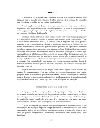 201
PROJETOS
A elaboração de projetos é, por excelência, a forma de organização didática mais
adequada para se trabalhar com este eixo, devido à natureza e à diversidade dos conteúdos
que ele oferece e também ao seu caráter interdisciplinar.
A articulação entre as diversas áreas que compõem este eixo é um dos fatores
importantes para a aprendizagem dos conteúdos propostos. A partir de um projeto sobre
animais, por exemplo, o professor pode ampliar o trabalho, trazendo informações advindas
do campo da História ou da Geografia.
Inúmeras culturas atribuem a certos animais valores simbólicos (míticos e religiosos)
e existem muitas histórias a respeito. A partir de uma pergunta, como, por exemplo, “Qual
o maior animal existente na terra?”, as crianças, além de exporem suas idéias, poderão
pesquisar o que pensam as outras crianças, os adultos da instituição, os familiares etc. As
lendas, as fábulas e os contos sobre grandes animais, presentes nos repertórios e memórias
populares, podem se tornar excelentes recursos para confronto de idéias. Os conhecimentos
científicos sobre animais pré-históricos e sobre os animais de grande porte existentes hoje,
sua relação com a vida humana, onde e como vivem, a necessidade de sua preservação etc.
são informações valiosas para que as crianças possam pensar sobre o assunto. Ao final, as
crianças poderão desenhar coletivamente, por etapas, um animal entre aqueles que passaram
a conhecer. Este produto final é interessante, pois envolve pesquisar medidas, formas de
trabalhar para fazer desenhos grandes, envolve a cooperação de adultos da instituição para
ver onde expor etc.
Pode-se também desenvolver um projeto sobre o modo de ser, viver e trabalhar das
pessoas de épocas passadas. Para isso, pode-se propor entrevistas com os pais e avós,
pesquisas sobre as brincadeiras que as crianças faziam, sobre a alimentação etc. Também
pode-se desenvolver um projeto semelhante sobre a vida das crianças de uma determinada
região do Brasil ou de uma cultura específica, como a indígena, por exemplo.
Organização do espaço
O espaço da sala deve ser organizado de modo a privilegiar a independência da criança
no acesso e manipulação dos materiais disponíveis ao trabalho, e deve traduzir, na forma
como é organizado, a memória do trabalho desenvolvido pelas crianças. Tudo aquilo que
foi produzido, trazido ou coletado pelo grupo deve estar exposto e ao alcance de todos,
constituindo-se referência para outras produções e encaminhamentos.
O grupo deverá participar tanto da montagem e organização do espaço quanto da sua
manutenção. As produções expostas, sempre referentes ao momento vivido e/ou temas
pesquisados, podem ser recolhidas ao término do projeto e levadas pelas crianças para
casa, que poderão compartilhá-las, recuperando a história das etapas vividas junto a seus
familiares.
 