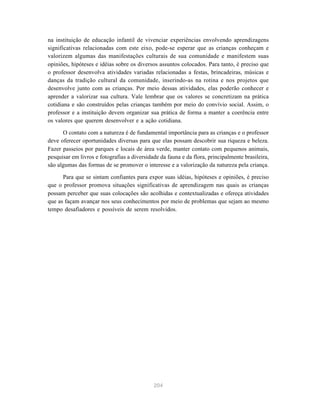 204
na instituição de educação infantil de vivenciar experiências envolvendo aprendizagens
significativas relacionadas com este eixo, pode-se esperar que as crianças conheçam e
valorizem algumas das manifestações culturais de sua comunidade e manifestem suas
opiniões, hipóteses e idéias sobre os diversos assuntos colocados. Para tanto, é preciso que
o professor desenvolva atividades variadas relacionadas a festas, brincadeiras, músicas e
danças da tradição cultural da comunidade, inserindo-as na rotina e nos projetos que
desenvolve junto com as crianças. Por meio dessas atividades, elas poderão conhecer e
aprender a valorizar sua cultura. Vale lembrar que os valores se concretizam na prática
cotidiana e são construídos pelas crianças também por meio do convívio social. Assim, o
professor e a instituição devem organizar sua prática de forma a manter a coerência entre
os valores que querem desenvolver e a ação cotidiana.
O contato com a natureza é de fundamental importância para as crianças e o professor
deve oferecer oportunidades diversas para que elas possam descobrir sua riqueza e beleza.
Fazer passeios por parques e locais de área verde, manter contato com pequenos animais,
pesquisar em livros e fotografias a diversidade da fauna e da flora, principalmente brasileira,
são algumas das formas de se promover o interesse e a valorização da natureza pela criança.
Para que se sintam confiantes para expor suas idéias, hipóteses e opiniões, é preciso
que o professor promova situações significativas de aprendizagem nas quais as crianças
possam perceber que suas colocações são acolhidas e contextualizadas e ofereça atividades
que as façam avançar nos seus conhecimentos por meio de problemas que sejam ao mesmo
tempo desafiadores e possíveis de serem resolvidos.
 