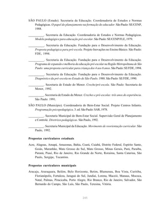 245
SÃO PAULO (Estado). Secretaria da Educação. Coordenadoria de Estudos e Normas
Pedagógicas. O papel do planejamento na formação do educador. São Paulo: SE/CENP,
1988.
__________. Secretaria da Educação. Coordenadoria de Estudos e Normas Pedagógicas.
Modelo pedagógico para educação pré-escolar. São Paulo: SE/CENP/FLE, 1979.
__________. Secretaria da Educação. Fundação para o Desenvolvimento da Educação.
Proposta pedagógica para pré-escola. Projeto Inovações no Ensino Básico. São Paulo:
FDE, 1994.
__________. Secretaria da Educação. Fundação para o Desenvolvimento da Educação.
Programadeexpansãoemelhoriadaeducaçãopré-escolarnaRegiãoMetropolitanadeSão
Paulo: uma proposta curricular para criança dos 4 aos 6 anos. São Paulo: SE/FDE, 1994.
__________. Secretaria da Educação. Fundação para o Desenvolvimento da Educação.
Diagnóstico da pré-escola no Estado de São Paulo. 1988. São Paulo: SE/FDE, 1990.
__________. Secretaria de Estado do Menor. Creche/pré-escola. São Paulo: Secretaria do
Menor, 1992.
__________. Secretaria de Estado do Menor. Creches e pré-escolas: três anos de experiência.
São Paulo: 1991.
SÃO PAULO (Município). Coordenadoria do Bem-Estar Social. Projeto Centros Infantis.
Programação psicopedagógica. 3. ed. São Paulo: SAR, 1978.
__________. Secretaria Municipal do Bem-Estar Social. Supervisão Geral de Planejamento
e Controle. Diretrizespedagógicas. São Paulo, 1992.
__________. Secretaria Municipal da Educação. Movimento de reorientação curricular. São
Paulo, 1992.
Propostas curriculares estaduais
Acre, Alagoas, Amapá, Amazonas, Bahia, Ceará, Cuiabá, Distrito Federal, Espírito Santo,
Goiás, Maranhão, Mato Grosso do Sul, Mato Grosso, Minas Gerais, Pará, Paraíba,
Paraná, Piauí, Rio de Janeiro, Rio Grande do Norte, Roraima, Santa Catarina, São
Paulo, Sergipe, Tocantins.
Propostas curriculares municipais
Aracaju, Araraquara, Belém, Belo Horizonte, Betim, Blumenau, Boa Vista, Curitiba,
Florianópolis, Fortaleza, Jaraguá do Sul, Jundiaí, Lorena, Maceió, Manaus, Mococa,
Natal, Palmas, Piracicaba, Porto Alegre, Rio Branco, Rio de Janeiro, Salvador, São
Bernardo do Campo, São Luís, São Paulo, Teresina, Vitória.
 