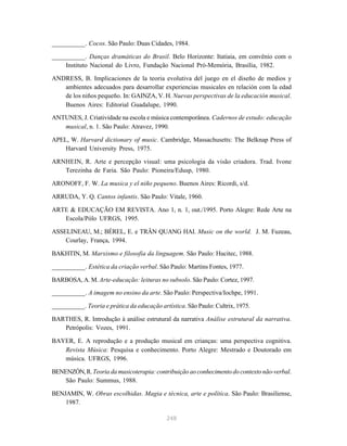 248
__________. Cocos. São Paulo: Duas Cidades, 1984.
__________. Danças dramáticas do Brasil. Belo Horizonte: Itatiaia, em convênio com o
Instituto Nacional do Livro, Fundação Nacional Pró-Memória, Brasília, 1982.
ANDRESS, B. Implicaciones de la teoria evolutiva del juego en el diseño de medios y
ambientes adecuados para desarrollar experiencias musicales en relación com la edad
de los niños pequeño. In: GAINZA, V. H. Nuevas perspectivas de la educación musical.
Buenos Aires: Editorial Guadalupe, 1990.
ANTUNES, J. Criatividade na escola e música contemporânea. Cadernos de estudo: educação
musical, n. 1. São Paulo: Atravez, 1990.
APEL, W. Harvard dictionary of music. Cambridge, Massachusetts: The Belknap Press of
Harvard University Press, 1975.
ARNHEIN, R. Arte e percepção visual: uma psicologia da visão criadora. Trad. Ivone
Terezinha de Faria. São Paulo: Pioneira/Edusp, 1980.
ARONOFF, F. W. La musica y el niño pequeno. Buenos Aires: Ricordi, s/d.
ARRUDA, Y. Q. Cantos infantis. São Paulo: Vitale, 1960.
ARTE & EDUCAÇÃO EM REVISTA. Ano 1, n. 1, out./1995. Porto Alegre: Rede Arte na
Escola/Pólo UFRGS, 1995.
ASSELINEAU, M.; BÉREL, E. e TRÂN QUANG HAI. Music on the world. J. M. Fuzeau,
Courlay, França, 1994.
BAKHTIN, M. Marxismo e filosofia da linguagem. São Paulo: Hucitec, 1988.
__________. Estética da criação verbal. São Paulo: Martins Fontes, 1977.
BARBOSA, A. M. Arte-educação: leituras no subsolo. São Paulo: Cortez, 1997.
__________. A imagem no ensino da arte. São Paulo: Perspectiva/Iochpe, 1991.
__________. Teoria e prática da educação artística. São Paulo: Cultrix, 1975.
BARTHES, R. Introdução à análise estrutural da narrativa Análise estrutural da narrativa.
Petrópolis: Vozes, 1991.
BAYER, E. A reprodução e a produção musical em crianças: uma perspectiva cognitiva.
Revista Música: Pesquisa e conhecimento. Porto Alegre: Mestrado e Doutorado em
música. UFRGS, 1996.
BENENZÓN,R.Teoria da musicoterapia: contribuição ao conhecimento do contexto não-verbal.
São Paulo: Summus, 1988.
BENJAMIN, W. Obras escolhidas. Magia e técnica, arte e política. São Paulo: Brasiliense,
1987.
 
