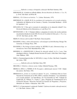 249
__________. Reflexões: a criança, o brinquedo, a educação. São Paulo: Summus, 1984.
BERGMANN, K. A história na reflexão didática. Revista Brasileira de História. v. 9, n. 19,
p. 29-42. São Paulo: set.89/fev.90.
BERNAL, J. D. Ciência na história. 7 v. Lisboa: Horizonte, 1978.
BERTHELOT, R. e SALIN, M. H. La enseñanza de la geometria en la escuela primária.
Laboratório de Didáctica de las Ciencias y Técnicas. Universidad Bordeaux - IUFM
de Aquitania I: s/d.
BITLLOCH, M. T. Para qué es necesaria la matemática en la educación infantil? Uno,
Revista de Didáctica de las Matemáticas, n. 1, jul./94, p.7-14.
BITTENCOURT, C. M. F. Produção didática e programas de ensino das escolas paulistas
nas primeiras décadas do século XIX. Revista da Faculdade de Educação, v. 15, n. 2, p.
167-187. São Paulo: jul./dez. 1989.
BIZZO, N. Ciências: fácil ou difícil? São Paulo: Ática (no prelo).
BLACKING, J. Music, culture and experience: selected papers of John Blacking. Chicago: The
University of Chicago Press, 1995.
BLACKING, J. The biology of music-making. In: MYERS, H. (ed.). Ethnomusicology: an
introduction. Nova York: Macmillan Press, 1992.
BONDIOLI, A. e MANTOVANI, S. Manual de educação infantil: de 0 a 3 anos. Uma
abordagem reflexiva. Tradução Rosana Severino Di Leone e Alba Olmi. Porto Alegre:
Artes Médicas, 1998..
BOSI, A. Fenomenologia do olhar. In: NOVAES, A. (org.). O olhar. São Paulo: Companhia
das Letras, 1988.
__________. Reflexões sobre arte. São Paulo: Ática, 1985.
BRAUDEL, F. História e ciências sociais. Lisboa: Editorial Presença, 1986.
BREIM, R.; ZEIN, E. e NEDER, H. M. Percepção e alfabetização musical: PAM . Edição
dos autores. São Paulo, 1992.
BRISSIAUD, R. ¿Contar en el jardin de infantes? Si, pero... Conferência feita no Curso
Nacional de Formación de los PEN, IDEN y maestros formadores: “Las matemáticas
en la escuela primária”, em Saint-Brieuc, em 9 de diciembre de 1987. Tradução de
Capdevielle, B.; Willson, P. e Varela, L., para o Programa de Transformación de la
Formación Docente. Dirección Nacional de Gestión de Programas y Proyectos.
Ministerio de Cultura e Educación. Julio 1994.
BRITO, T. A. Cenas musicais I: a música do “Sombra”. Cadernos de estudos: educação musical,
n. 1. São Paulo: Atravez, 1990.
 