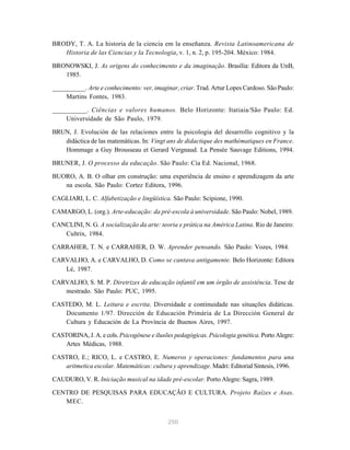 250
BRODY, T. A. La historia de la ciencia em la enseñanza. Revista Latinoamericana de
Historia de las Ciencias y la Tecnologia, v. 1, n. 2, p. 195-204. México: 1984.
BRONOWSKI, J. As origens do conhecimento e da imaginação. Brasília: Editora da UnB,
1985.
__________. Arte e conhecimento: ver, imaginar, criar. Trad. Artur Lopes Cardoso. São Paulo:
Martins Fontes, 1983.
__________. Ciências e valores humanos. Belo Horizonte: Itatiaia/São Paulo: Ed.
Universidade de São Paulo, 1979.
BRUN, J. Evolución de las relaciones entre la psicologia del desarrollo cognitivo y la
didáctica de las matemáticas. In: Vingt ans de didactique des mathématiques en France.
Hommage a Guy Brousseau et Gerard Vergnaud. La Pensée Sauvage Editions, 1994.
BRUNER, J. O processo da educação. São Paulo: Cia Ed. Nacional, 1968.
BUORO, A. B. O olhar em construção: uma experiência de ensino e aprendizagem da arte
na escola. São Paulo: Cortez Editora, 1996.
CAGLIARI, L. C. Alfabetização e lingüística. São Paulo: Scipione, 1990.
CAMARGO, L. (org.). Arte-educação: da pré-escola à universidade. São Paulo: Nobel, 1989.
CANCLINI, N. G. A socialização da arte: teoria e prática na América Latina. Rio de Janeiro:
Cultrix, 1984.
CARRAHER, T. N. e CARRAHER, D. W. Aprender pensando. São Paulo: Vozes, 1984.
CARVALHO, A. e CARVALHO, D. Como se cantava antigamente. Belo Horizonte: Editora
Lé, 1987.
CARVALHO, S. M. P. Diretrizes de educação infantil em um órgão de assistência. Tese de
mestrado. São Paulo: PUC, 1995.
CASTEDO, M. L. Leitura e escrita. Diversidade e continuidade nas situações didáticas.
Documento 1/97. Dirección de Educación Primária de La Dirección General de
Cultura y Educación de La Província de Buenos Aires, 1997.
CASTORINA, J. A. e cols. Psicogênese e ilusões pedagógicas. Psicologia genética. Porto Alegre:
Artes Médicas, 1988.
CASTRO, E.; RICO, L. e CASTRO, E. Numeros y operaciones: fundamentos para una
aritmetica escolar. Matemáticas: cultura y aprendizage. Madri: Editorial Sintesis, 1996.
CAUDURO, V. R. Iniciação musical na idade pré-escolar. Porto Alegre: Sagra, 1989.
CENTRO DE PESQUISAS PARA EDUCAÇÃO E CULTURA. Projeto Raízes e Asas.
MEC.
 