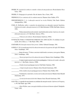 254
FREIRE, M. A paixão de conhecer o mundo: relatos de uma professora. Rio de Janeiro: Paz e
Terra, 1983.
FREIRE, P. Pedagogia do oprimido. Rio de Janeiro: Paz e Terra, 1983.
FRIDMAN, R. Los comienzos de la conducta musical. Buenos Aires: Paidós, 1974.
FRIENDENREICH, C. A. A educação musical na escola Waldorf. São Paulo: Editora
Antroposófica, 1990.
FUKS, R. Reflexões sobre o conceito de pioneirismo na educação musical brasileira.
Cadernos de estudo: educação musical, n. 4/5. Belo Horizonte: UFMG; São Paulo: Atravez,
1994.
__________. Prática musical da escola normal: uma história não escrita. Cadernos de estudo:
educação musical, n. 2/3. São Paulo: Atravez, 1991a.
__________. O discurso do silêncio. Rio de Janeiro: Enelivros, 1991b.
FUNDAÇÃO PARA O DESENVOLVIMENTO DA EDUCAÇÃO. O cotidiano da pré-
escola. Série Idéias, n. 7. São Paulo: FDE, 1990.
GAGNARD, M. Iniciação musical dos jovens. Lisboa: Editorial Estampa, 1981.
GAINZA, V. H. La transformación de la educación musical a las puertas del siglo XXI. Buenos
Aires: Guadalupe, 1997.
__________. Juegosdemanos,75rimasecancionestradicionalesconmanosyotrosgestos.Buenos
Aires: Guadalupe, 1996.
__________. Nuevas perspectivas de la educación musical. Buenos Aires: Guadalupe, 1990a.
__________. A improvisação musical como técnica pedagógica. Cadernos de estudo: educação
musical, n. 1. São Paulo: Atravez, 1990b.
__________. Estudos de psicopedagogia musical. São Paulo: Summus, 1988.
__________. A improvisação musical. Buenos Aires: Ricordi Americana, 1983.
__________. Ocho estudios de psicopedagogia musical. Buenos Aires: Paidós, 1982.
__________. Fundamentos, materiales y tecnicas de la educación musical.BuenosAires:Ricordi
Americana, 1977.
__________. La iniciación musical del niño. Buenos Aires: Ricordi Americana, 1964.
GALVÃO, I. A questão do movimento no cotidiano de uma pré-escola. Cadernos de Pesquisa,
n. 98. São Paulo: ago./1996.
__________. Henri Wallon: uma concepção dialética do desenvolvimento infantil. Petrópolis:
Vozes, 1995.
 