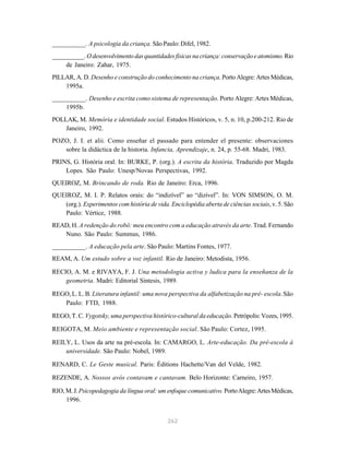 262
__________. A psicologia da criança. São Paulo: Difel, 1982.
__________. Odesenvolvimentodasquantidadesfísicasnacriança:conservaçãoeatomismo.Rio
de Janeiro: Zahar, 1975.
PILLAR, A. D. Desenho e construção do conhecimento na criança. Porto Alegre: Artes Médicas,
1995a.
__________. Desenho e escrita como sistema de representação. Porto Alegre: Artes Médicas,
1995b.
POLLAK, M. Memória e identidade social. Estudos Históricos, v. 5, n. 10, p.200-212. Rio de
Janeiro, 1992.
POZO, J. I. et alii. Como enseñar el passado para entender el presente: observaciones
sobre la didáctica de la historia. Infancia, Aprendizaje, n. 24, p. 55-68. Madri, 1983.
PRINS, G. História oral. In: BURKE, P. (org.). A escrita da história. Traduzido por Magda
Lopes. São Paulo: Unesp/Novas Perspectivas, 1992.
QUEIROZ, M. Brincando de roda. Rio de Janeiro: Erca, 1996.
QUEIROZ, M. I. P. Relatos orais: do “indizível” ao “dizível”. In: VON SIMSON, O. M.
(org.). Experimentos com história de vida. Enciclopédia aberta de ciências sociais, v. 5. São
Paulo: Vértice, 1988.
READ, H. A redenção do robô: meu encontro com a educação através da arte. Trad. Fernando
Nuno. São Paulo: Summus, 1986.
__________. A educação pela arte. São Paulo: Martins Fontes, 1977.
REAM, A. Um estudo sobre a voz infantil. Rio de Janeiro: Metodista, 1956.
RECIO, A. M. e RIVAYA, F. J. Una metodologia activa y ludica para la enseñanza de la
geometria. Madri: Editorial Sintesis, 1989.
REGO, L. L. B. Literatura infantil: uma nova perspectiva da alfabetização na pré- escola.São
Paulo: FTD, 1988.
REGO, T. C. Vygotsky, uma perspectiva histórico-cultural da educação. Petrópolis: Vozes, 1995.
REIGOTA, M. Meio ambiente e representação social. São Paulo: Cortez, 1995.
REILY, L. Usos da arte na pré-escola. In: CAMARGO, L. Arte-educação. Da pré-escola à
universidade. São Paulo: Nobel, 1989.
RENARD, C. Le Geste musical. Paris: Éditions Hachette/Van del Velde, 1982.
REZENDE, A. Nossos avós contavam e cantavam. Belo Horizonte: Carneiro, 1957.
RIO,M.J.Psicopedagogia da língua oral: um enfoque comunicativo. PortoAlegre:ArtesMédicas,
1996.
 