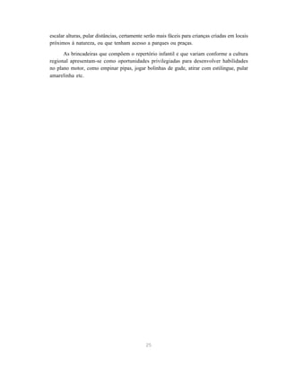 25
escalar alturas, pular distâncias, certamente serão mais fáceis para crianças criadas em locais
próximos à natureza, ou que tenham acesso a parques ou praças.
As brincadeiras que compõem o repertório infantil e que variam conforme a cultura
regional apresentam-se como oportunidades privilegiadas para desenvolver habilidades
no plano motor, como empinar pipas, jogar bolinhas de gude, atirar com estilingue, pular
amarelinha etc.
 