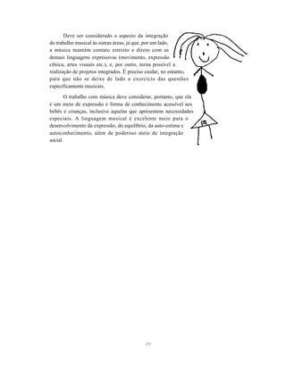 49
Deve ser considerado o aspecto da integração
do trabalho musical às outras áreas, já que, por um lado,
a música mantém contato estreito e direto com as
demais linguagens expressivas (movimento, expressão
cênica, artes visuais etc.), e, por outro, torna possível a
realização de projetos integrados. É preciso cuidar, no entanto,
para que não se deixe de lado o exercício das questões
especificamente musicais.
O trabalho com música deve considerar, portanto, que ela
é um meio de expressão e forma de conhecimento acessível aos
bebês e crianças, inclusive aquelas que apresentem necessidades
especiais. A linguagem musical é excelente meio para o
desenvolvimento da expressão, do equilíbrio, da auto-estima e
autoconhecimento, além de poderoso meio de integração
social.
 
