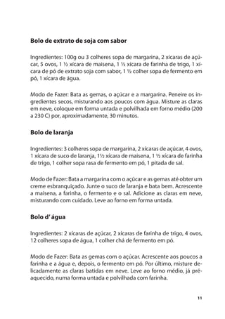 Bolo de extrato de soja com sabor

Ingredientes: 100g ou 3 colheres sopa de margarina, 2 xícaras de açú-
car, 5 ovos, 1 ½ xícara de maisena, 1 ½ xícara de farinha de trigo, 1 xí-
cara de pó de extrato soja com sabor, 1 ½ colher sopa de fermento em
pó, 1 xícara de água.

Modo de Fazer: Bata as gemas, o açúcar e a margarina. Peneire os in-
gredientes secos, misturando aos poucos com água. Misture as claras
em neve, coloque em forma untada e polvilhada em forno médio (200
a 230 C) por, aproximadamente, 30 minutos.

Bolo de laranja

Ingredientes: 3 colheres sopa de margarina, 2 xícaras de açúcar, 4 ovos,
1 xícara de suco de laranja, 1½ xícara de maisena, 1 ½ xícara de farinha
de trigo, 1 colher sopa rasa de fermento em pó, 1 pitada de sal.

Modo de Fazer: Bata a margarina com o açúcar e as gemas até obter um
creme esbranquiçado. Junte o suco de laranja e bata bem. Acrescente
a maisena, a farinha, o fermento e o sal. Adicione as claras em neve,
misturando com cuidado. Leve ao forno em forma untada.

Bolo d’ água

Ingredientes: 2 xícaras de açúcar, 2 xícaras de farinha de trigo, 4 ovos,
12 colheres sopa de água, 1 colher chá de fermento em pó.

Modo de Fazer: Bata as gemas com o açúcar. Acrescente aos poucos a
farinha e a água e, depois, o fermento em pó. Por último, misture de-
licadamente as claras batidas em neve. Leve ao forno médio, já pré-
aquecido, numa forma untada e polvilhada com farinha.


                                                                      11
 