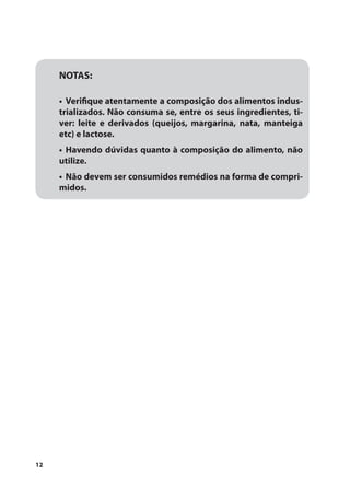 NOTAS:

     •	 Verifique atentamente a composição dos alimentos indus-
     trializados. Não consuma se, entre os seus ingredientes, ti-
     ver: leite e derivados (queijos, margarina, nata, manteiga
     etc) e lactose.
     •	 Havendo dúvidas quanto à composição do alimento, não
     utilize.
     •	 Não devem ser consumidos remédios na forma de compri-
     midos.




12
 