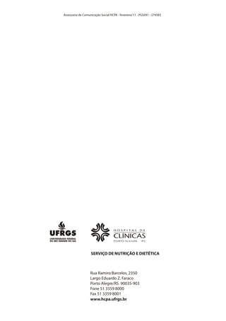 Assessoria de Comunicação Social HCPA - fevereiro/11 - PGS041 - 274583




                   SERVIÇO DE NUTRIÇÃO E DIETÉTICA



                   Rua Ramiro Barcelos, 2350
                   Largo Eduardo Z. Faraco
                   Porto Alegre/RS 90035-903
                   Fone 51 3359 8000
                   Fax 51 3359 8001
                   www.hcpa.ufrgs.br
 