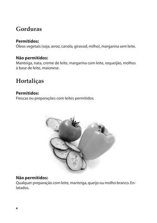 Gorduras
Permitidos:
Óleos vegetais (soja, arroz, canola, girassol, milho), margarina sem leite.

Não permitidos:
Manteiga, nata, creme de leite, margarina com leite, requeijão, molhos
à base de leite, maionese.


Hortaliças
Permitidos:
Frescas ou preparações com leites permitidos.




Não permitidos:
Qualquer preparação com leite, manteiga, queijo ou molho branco. En-
latados.



4
 