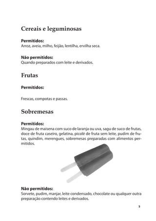 Cereais e leguminosas
Permitidos:
Arroz, aveia, milho, feijão, lentilha, ervilha seca.

Não permitidos:
Quando preparados com leite e derivados.


Frutas
Permitidos:

Frescas, compotas e passas.


Sobremesas
Permitidos:
Mingau de maisena com suco de laranja ou uva, sagu de suco de frutas,
doce de fruta caseiro, gelatina, picolé de fruta sem leite, pudim de fru-
tas, quindim, merengues, sobremesas preparadas com alimentos per-
mitidos.




Não permitidos:
Sorvete, pudim, manjar, leite condensado, chocolate ou qualquer outra
preparação contendo leites e derivados.
                                                                       5
 